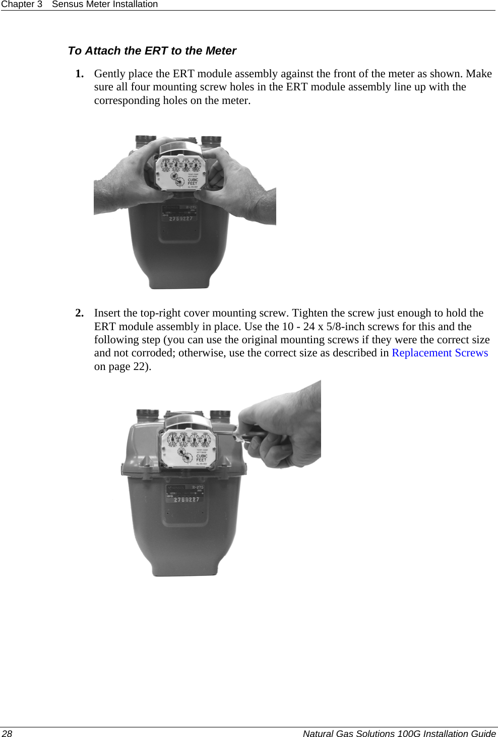 Chapter 3  Sensus Meter Installation  28  Natural Gas Solutions 100G Installation Guide  To Attach the ERT to the Meter 1. Gently place the ERT module assembly against the front of the meter as shown. Make sure all four mounting screw holes in the ERT module assembly line up with the corresponding holes on the meter.   2. Insert the top-right cover mounting screw. Tighten the screw just enough to hold the ERT module assembly in place. Use the 10 - 24 x 5/8-inch screws for this and the following step (you can use the original mounting screws if they were the correct size and not corroded; otherwise, use the correct size as described in Replacement Screws on page 22).   