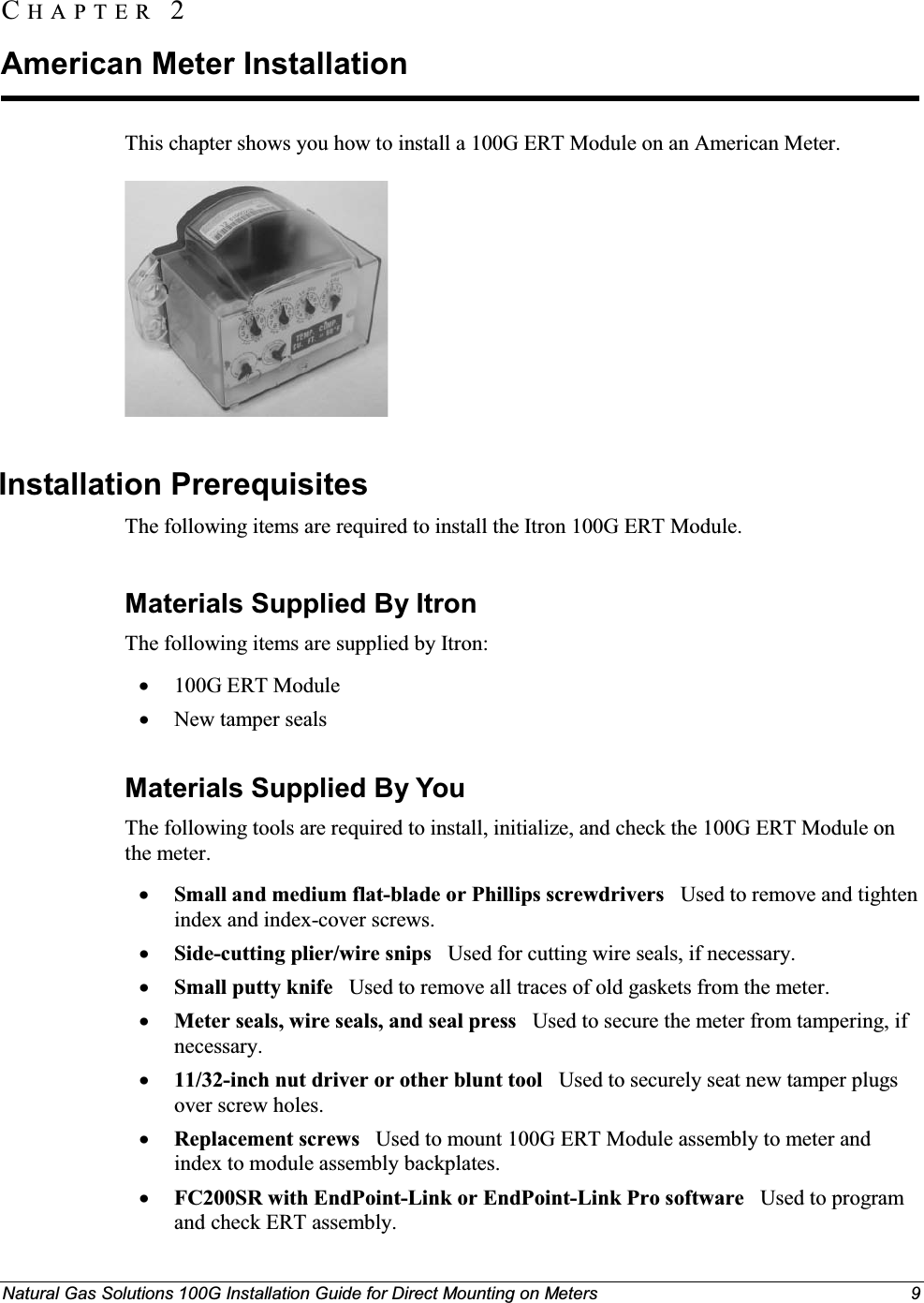 Natural Gas Solutions 100G Installation Guide for Direct Mounting on Meters 9 This chapter shows you how to install a 100G ERT Module on an American Meter. Installation Prerequisites The following items are required to install the Itron 100G ERT Module. Materials Supplied By ItronThe following items are supplied by Itron: x100G ERT ModulexNew tamper sealsMaterials Supplied By YouThe following tools are required to install, initialize, and check the 100G ERT Module on the meter.xSmall and medium flat-blade or Phillips screwdrivers   Used to remove and tighten index and index-cover screws.xSide-cutting plier/wire snips Used for cutting wire seals, if necessary.xSmall putty knife Used to remove all traces of old gaskets from the meter. xMeter seals, wire seals, and seal press   Used to secure the meter from tampering, if necessary.x11/32-inch nut driver or other blunt tool Used to securely seat new tamper plugs over screw holes. xReplacement screws  Used to mount 100G ERT Module assembly to meter and index to module assembly backplates.xFC200SR with EndPoint-Link or EndPoint-Link Pro software   Used to program  and check ERT assembly.CH A P T E R  2American Meter Installation 