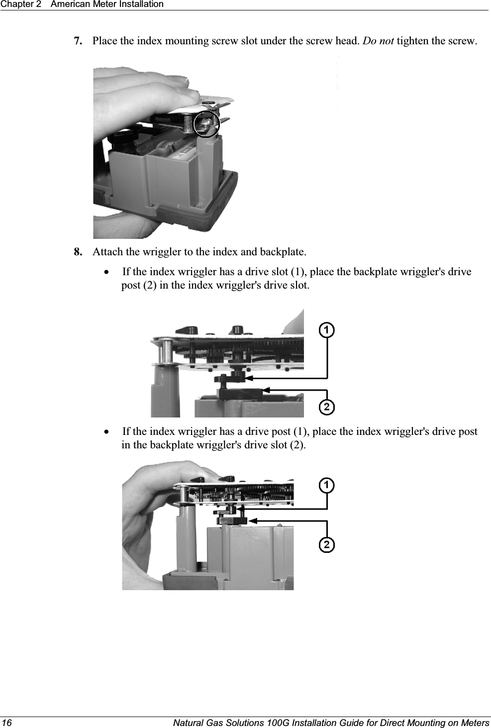 Chapter 2 American Meter Installation16 Natural Gas Solutions 100G Installation Guide for Direct Mounting on Meters7. Place the index mounting screw slot under the screw head. Do not tighten the screw.8. Attach the wriggler to the index and backplate. xIf the index wriggler has a drive slot (1), place the backplate wriggler&apos;s drive post (2) in the index wriggler&apos;s drive slot. xIf the index wriggler has a drive post (1), place the index wriggler&apos;s drive post in the backplate wriggler&apos;s drive slot (2).