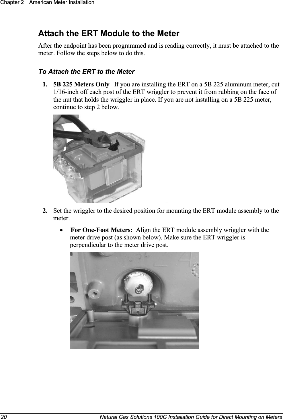 Chapter 2 American Meter Installation20 Natural Gas Solutions 100G Installation Guide for Direct Mounting on MetersAttach the ERT Module to the MeterAfter the endpoint has been programmed and is reading correctly, it must be attached to the meter. Follow the steps below to do this. To Attach the ERT to the Meter1. 5B 225 Meters Only   If you are installing the ERT on a 5B 225 aluminum meter, cut 1/16-inch off each post of the ERT wriggler to prevent it from rubbing on the face of the nut that holds the wriggler in place. If you are not installing on a 5B 225 meter, continue to step 2 below. 2. Set the wriggler to the desired position for mounting the ERT module assembly to the meter. xFor One-Foot Meters: Align the ERT module assembly wriggler with the meter drive post (as shown below). Make sure the ERT wriggler is perpendicular to the meter drive post.  