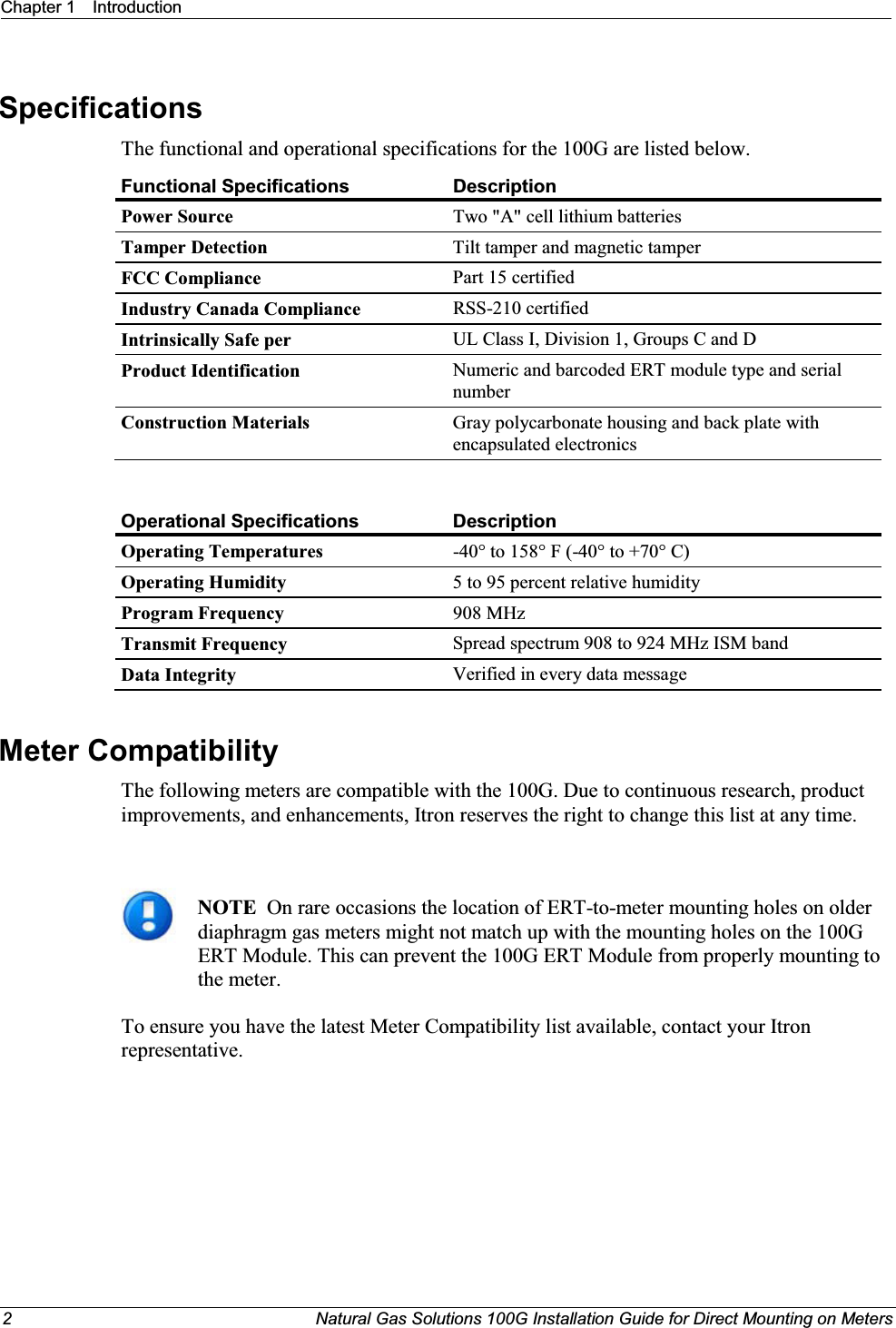 Chapter 1 Introduction2  Natural Gas Solutions 100G Installation Guide for Direct Mounting on MetersSpecifications The functional and operational specifications for the 100G are listed below.  Functional Specifications DescriptionPower Source Two &quot;A&quot; cell lithium batteriesTamper Detection Tilt tamper and magnetic tamperFCC Compliance Part 15 certifiedIndustry Canada Compliance RSS-210 certifiedIntrinsically Safe per UL Class I, Division 1, Groups C and DProduct Identification Numeric and barcoded ERT module type and serial numberConstruction Materials Gray polycarbonate housing and back plate with encapsulated electronicsOperational SpecificationsDescriptionOperating Temperatures -40° to 158° F (-40° to +70° C)Operating Humidity 5 to 95 percent relative humidityProgram Frequency 908 MHzTransmit Frequency Spread spectrum 908 to 924 MHz ISM bandData Integrity Verified in every data messageMeter Compatibility The following meters are compatible with the 100G. Due to continuous research, product improvements, and enhancements, Itron reserves the right to change this list at any time.NOTE  On rare occasions the location of ERT-to-meter mounting holes on older diaphragm gas meters might not match up with the mounting holes on the 100G ERT Module. This can prevent the 100G ERT Module from properly mounting to the meter.To ensure you have the latest Meter Compatibility list available, contact your Itron representative.