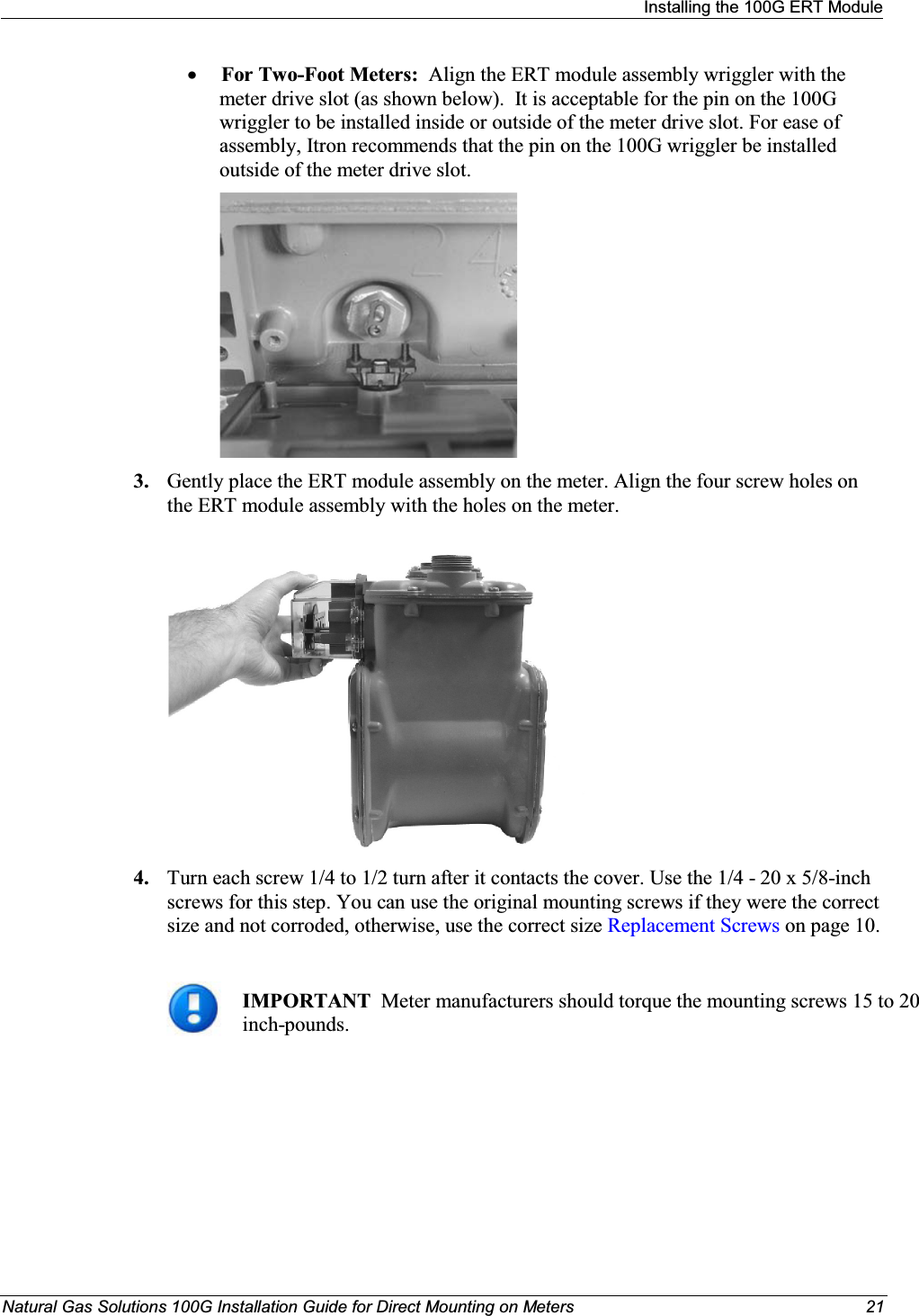 Installing the 100G ERT ModuleNatural Gas Solutions 100G Installation Guide for Direct Mounting on Meters 21xFor Two-Foot Meters: Align the ERT module assembly wriggler with the meter drive slot (as shown below).  It is acceptable for the pin on the 100G wriggler to be installed inside or outside of the meter drive slot. For ease of assembly, Itron recommends that the pin on the 100G wriggler be installed outside of the meter drive slot.  3. Gently place the ERT module assembly on the meter. Align the four screw holes on the ERT module assembly with the holes on the meter.   4. Turn each screw 1/4 to 1/2 turn after it contacts the cover. Use the 1/4 - 20 x 5/8-inch screws for this step. You can use the original mounting screws if they were the correct size and not corroded, otherwise, use the correct size Replacement Screws on page 10.IMPORTANT  Meter manufacturers should torque the mounting screws 15 to 20 inch-pounds. 