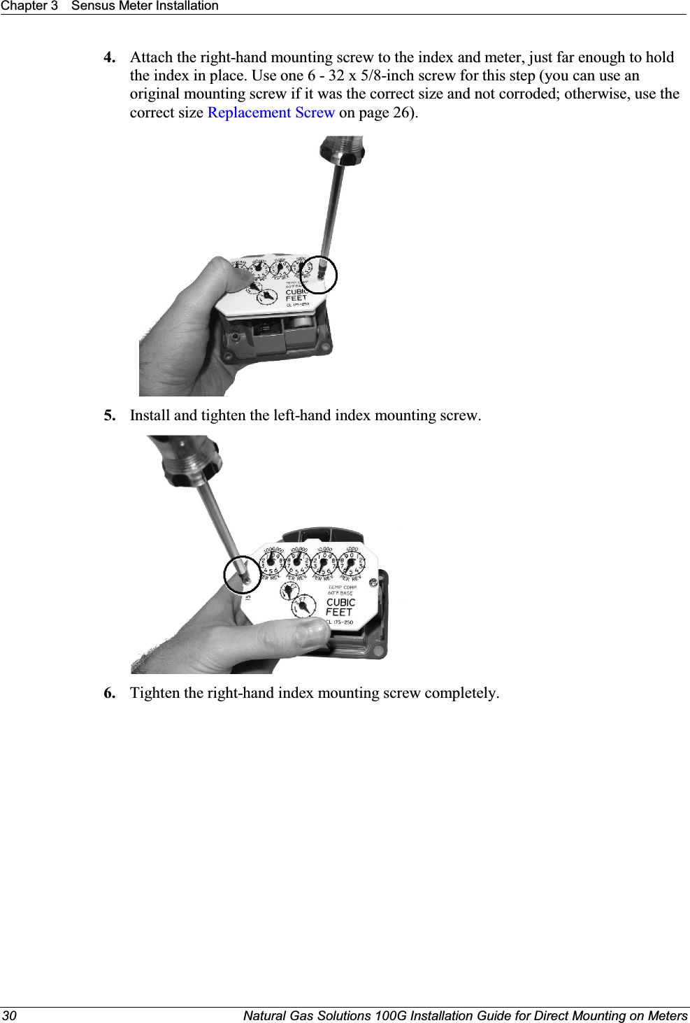 Chapter 3 Sensus Meter Installation30 Natural Gas Solutions 100G Installation Guide for Direct Mounting on Meters4. Attach the right-hand mounting screw to the index and meter, just far enough to hold the index in place. Use one 6 - 32 x 5/8-inch screw for this step (you can use an original mounting screw if it was the correct size and not corroded; otherwise, use the correct size Replacement Screw on page 26).5. Install and tighten the left-hand index mounting screw.   6. Tighten the right-hand index mounting screw completely. 