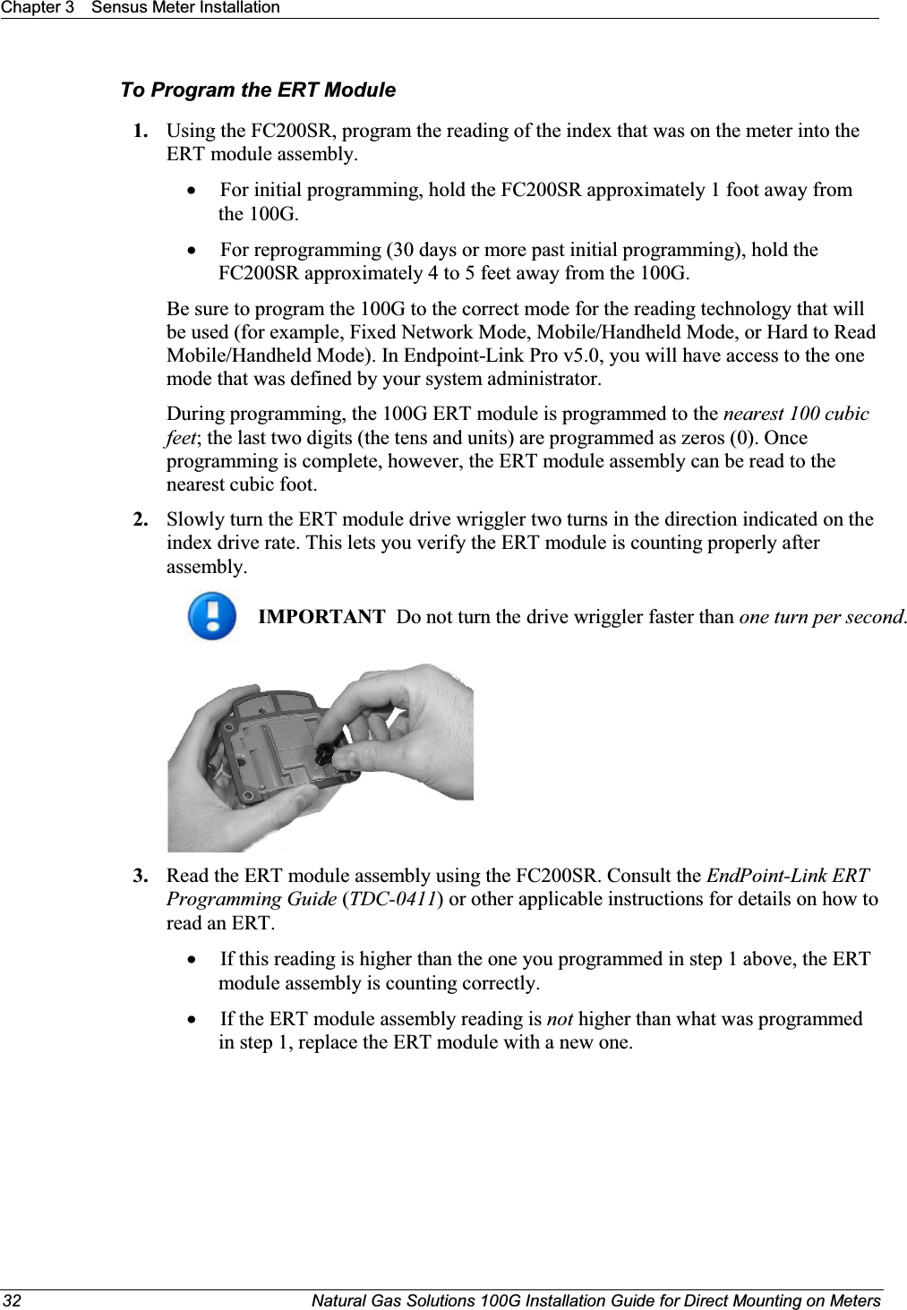 Chapter 3 Sensus Meter Installation32 Natural Gas Solutions 100G Installation Guide for Direct Mounting on MetersTo Program the ERT Module1. Using the FC200SR, program the reading of the index that was on the meter into the ERT module assembly.  xFor initial programming, hold the FC200SR approximately 1 foot away from the 100G.  xFor reprogramming (30 days or more past initial programming), hold the FC200SR approximately 4 to 5 feet away from the 100G.  Be sure to program the 100G to the correct mode for the reading technology that will be used (for example, Fixed Network Mode, Mobile/Handheld Mode, or Hard to Read Mobile/Handheld Mode). In Endpoint-Link Pro v5.0, you will have access to the one mode that was defined by your system administrator.  During programming, the 100G ERT module is programmed to the nearest 100 cubic feet; the last two digits (the tens and units) are programmed as zeros (0). Once programming is complete, however, the ERT module assembly can be read to the nearest cubic foot. 2. Slowly turn the ERT module drive wriggler two turns in the direction indicated on the index drive rate. This lets you verify the ERT module is counting properly after assembly. IMPORTANT  Do not turn the drive wriggler faster than one turn per second.  3. Read the ERT module assembly using the FC200SR. Consult the EndPoint-Link ERT Programming Guide (TDC-0411) or other applicable instructions for details on how to read an ERT. xIf this reading is higher than the one you programmed in step 1 above, the ERT module assembly is counting correctly. xIf the ERT module assembly reading is not higher than what was programmed in step 1, replace the ERT module with a new one.  