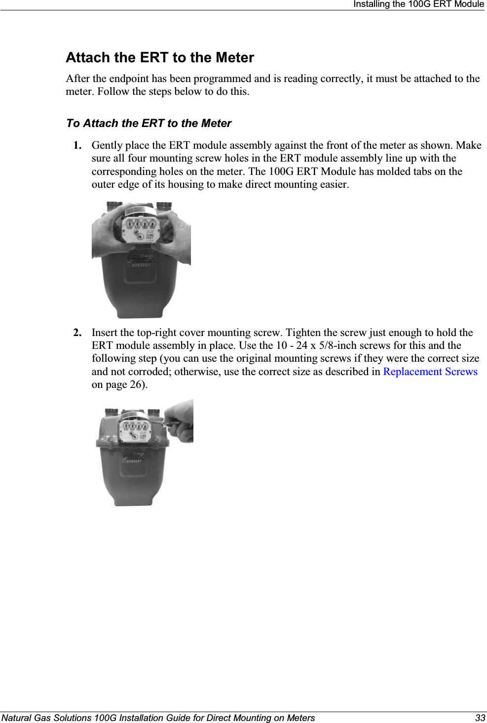 Installingthe 100G ERT ModuleNatural Gas Solutions 100G Installation Guide for Direct Mounting on Meters 33Attach the ERT to the MeterAfter the endpoint has been programmed and is reading correctly, it must be attached to the meter. Follow the steps below to do this. To Attach the ERT to the Meter1. Gently place the ERT module assembly against the front of the meter as shown. Make sure all four mounting screw holes in the ERT module assembly line up with the corresponding holes on the meter. The 100G ERT Module has molded tabs on the outer edge of its housing to make direct mounting easier. 2. Insert the top-right cover mounting screw. Tighten the screw just enough to hold the ERT module assembly in place. Use the 10 - 24 x 5/8-inch screws for this and the following step (you can use the original mounting screws if they were the correct size and not corroded; otherwise, use the correct size as described in Replacement Screwson page 26).  