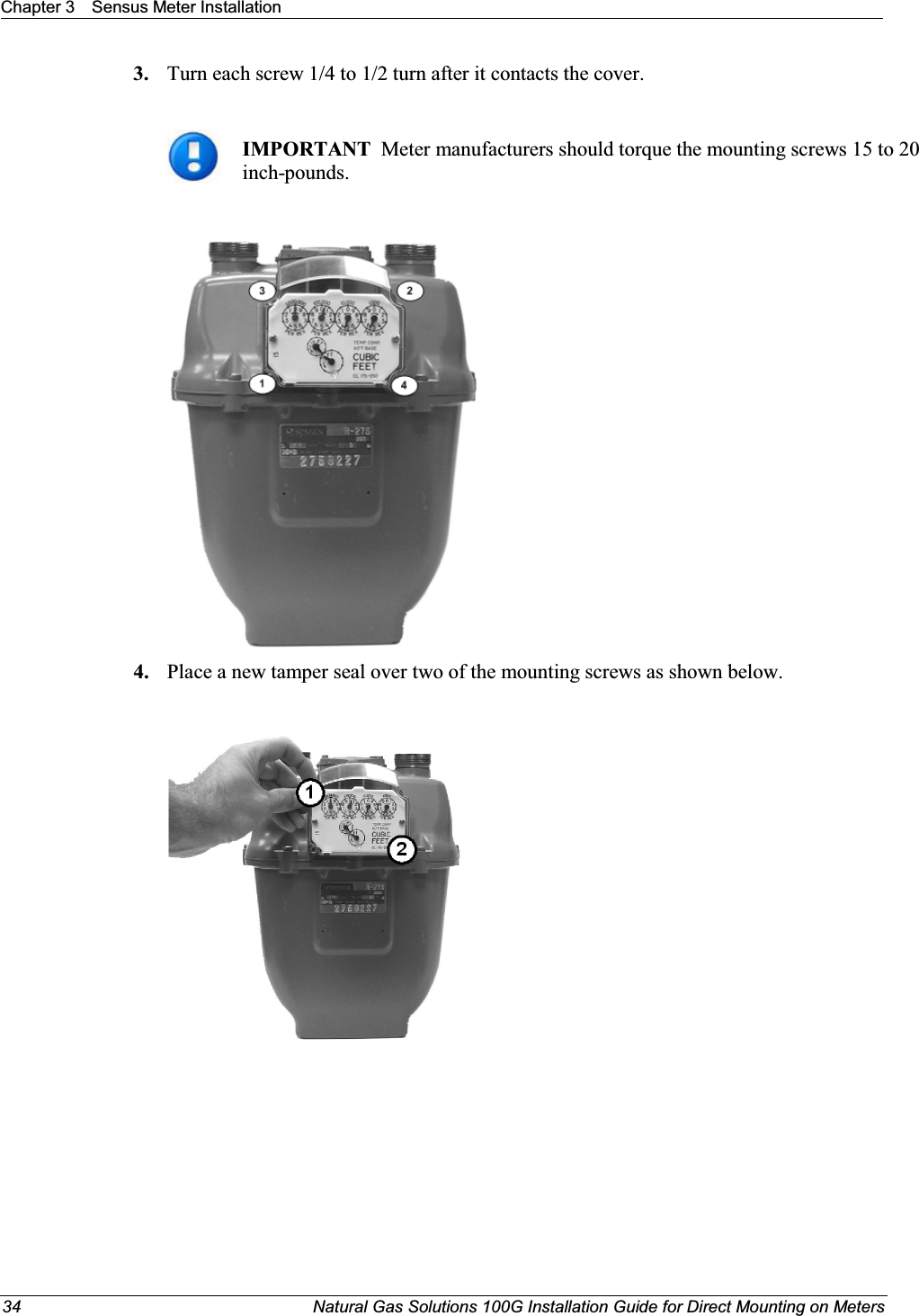 Chapter 3 Sensus Meter Installation34 Natural Gas Solutions 100G Installation Guide for Direct Mounting on Meters3. Turn each screw 1/4 to 1/2 turn after it contacts the cover. IMPORTANT  Meter manufacturers should torque the mounting screws 15 to 20 inch-pounds. 4. Place a new tamper seal over two of the mounting screws as shown below. 