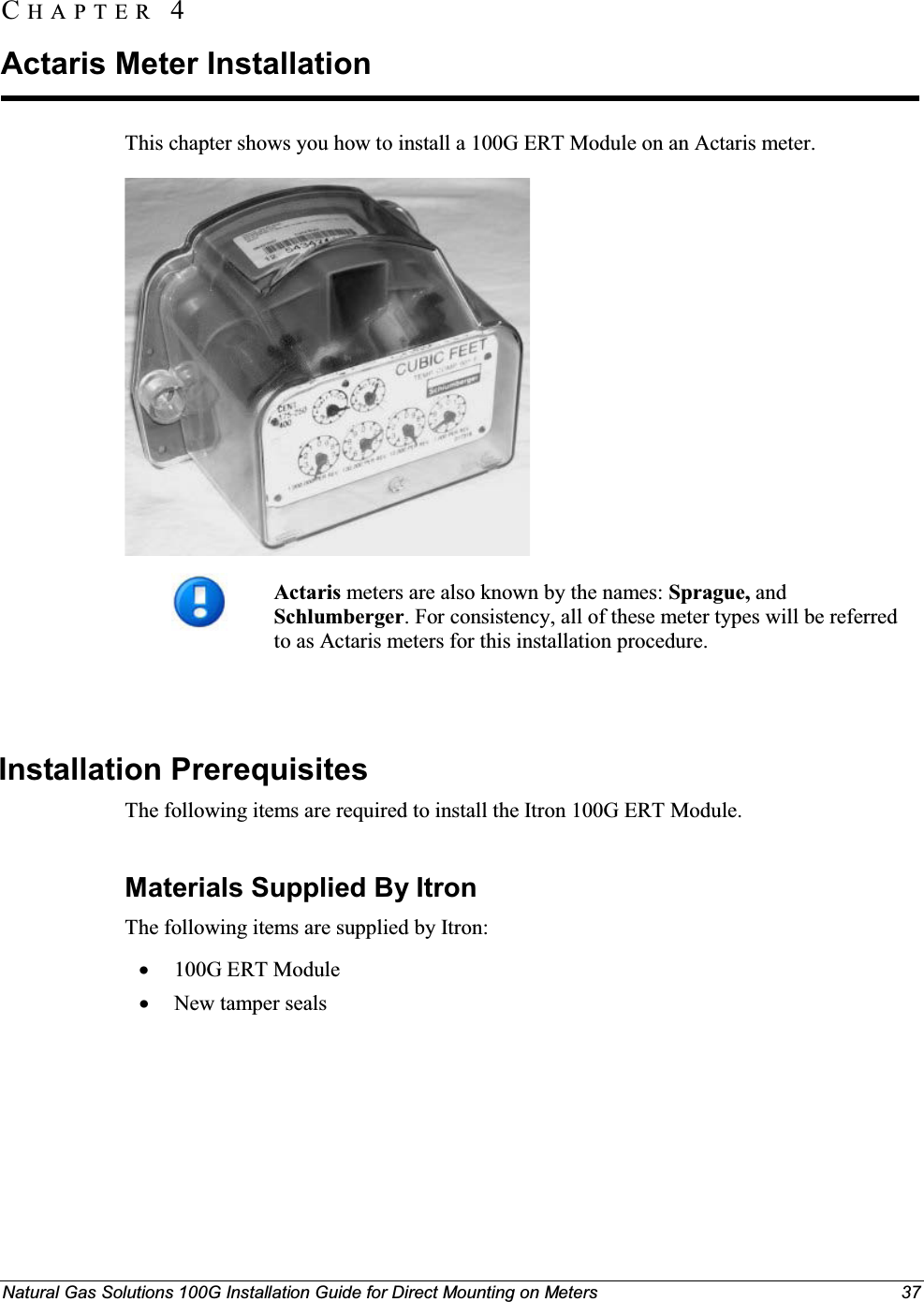 Natural Gas Solutions 100G Installation Guide for Direct Mounting on Meters 37This chapter shows you how to install a 100G ERT Module on an Actaris meter. Actaris meters are also known by the names: Sprague, and Schlumberger. For consistency, all of these meter types will be referred to as Actaris meters for this installation procedure. Installation Prerequisites The following items are required to install the Itron 100G ERT Module. Materials Supplied By ItronThe following items are supplied by Itron: x100G ERT ModulexNew tamper sealsCH A P T E R  4Actaris Meter Installation 