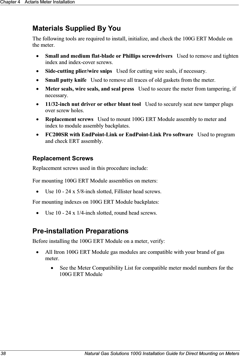 Chapter 4 Actaris Meter Installation38 Natural Gas Solutions 100G Installation Guide for Direct Mounting on MetersMaterials Supplied By YouThe following tools are required to install, initialize, and check the 100G ERT Module on the meter.xSmall and medium flat-blade or Phillips screwdrivers   Used to remove and tighten index and index-cover screws.xSide-cutting plier/wire snips Used for cutting wire seals, if necessary.xSmall putty knife Used to remove all traces of old gaskets from the meter.  xMeter seals, wire seals, and seal press   Used to secure the meter from tampering, if necessary.x11/32-inch nut driver or other blunt tool Used to securely seat new tamper plugs over screw holes. xReplacement screws  Used to mount 100G ERT Module assembly to meter and index to module assembly backplates.xFC200SR with EndPoint-Link or EndPoint-Link Pro software   Used to program  and check ERT assembly.Replacement ScrewsReplacement screws used in this procedure include:For mounting 100G ERT Module assemblies on meters:xUse 10 - 24 x 5/8-inch slotted, Fillister head screws.For mounting indexes on 100G ERT Module backplates: xUse 10 - 24 x 1/4-inch slotted, round head screws. Pre-installation PreparationsBefore installing the 100G ERT Module on a meter, verify:   xAll Itron 100G ERT Module gas modules are compatible with your brand of gas meter. xSee the Meter Compatibility List for compatible meter model numbers for the 100G ERT Module
