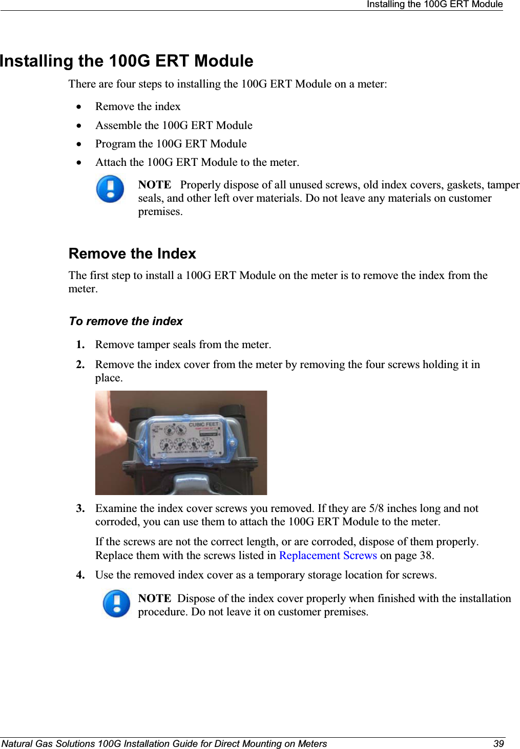 Installing the 100G ERT ModuleNatural Gas Solutions 100G Installation Guide for Direct Mounting on Meters 39Installing the 100G ERT Module There are four steps to installing the 100G ERT Module on a meter: xRemove the indexxAssemble the 100G ERT Module xProgram the 100G ERT Module xAttach the 100G ERT Module to the meter. NOTE Properly dispose of all unused screws, old index covers, gaskets, tamper seals, and other left over materials. Do not leave any materials on customer premises. Remove the IndexThe first step to install a 100G ERT Module on the meter is to remove the index from the meter. To remove the index1. Remove tamper seals from the meter.2. Remove the index cover from the meter by removing the four screws holding it in place.3. Examine the index cover screws you removed. If they are 5/8 inches long and not corroded, you can use them to attach the 100G ERT Module to the meter. If the screws are not the correct length, or are corroded, dispose of them properly. Replace them with the screws listed in Replacement Screws on page 38. 4. Use the removed index cover as a temporary storage location for screws.NOTE  Dispose of the index cover properly when finished with the installation procedure. Do not leave it on customer premises. 