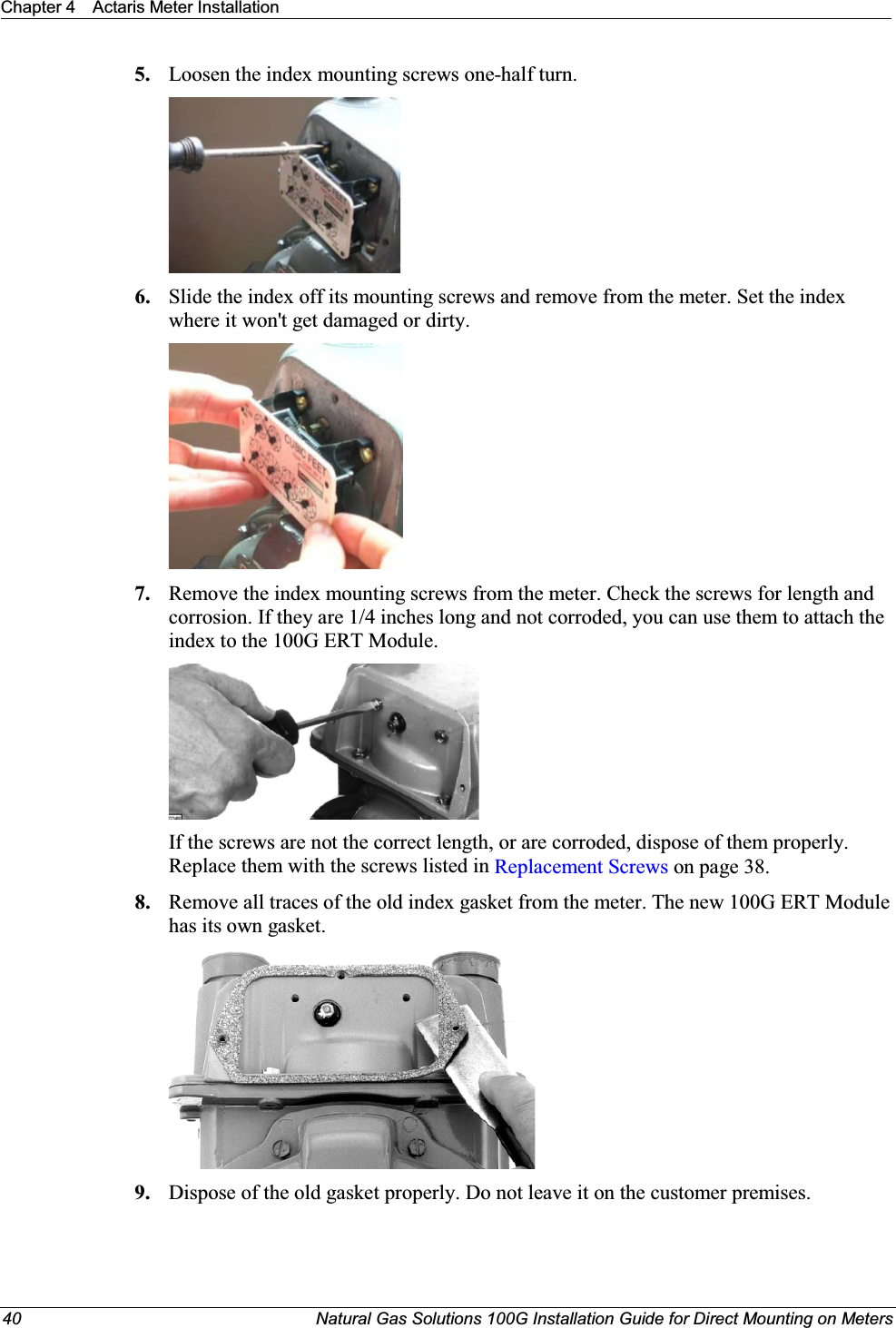 Chapter 4 Actaris Meter Installation40 Natural Gas Solutions 100G Installation Guide for Direct Mounting on Meters5. Loosen the index mounting screws one-half turn.6. Slide the index off its mounting screws and remove from the meter. Set the index where it won&apos;t get damaged or dirty. 7. Remove the index mounting screws from the meter. Check the screws for length and corrosion. If they are 1/4 inches long and not corroded, you can use them to attach the index to the 100G ERT Module. If the screws are not the correct length, or are corroded, dispose of them properly. Replace them with the screws listed in Replacement Screws on page 38. 8. Remove all traces of the old index gasket from the meter. The new 100G ERT Module has its own gasket.9. Dispose of the old gasket properly. Do not leave it on the customer premises. 