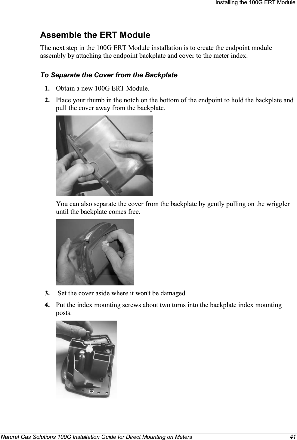 Installing the 100G ERT ModuleNatural Gas Solutions 100G Installation Guide for Direct Mounting on Meters 41Assemble the ERT ModuleThe next step in the 100G ERT Module installation is to create the endpoint module assembly by attaching the endpoint backplate and cover to the meter index.  To Separate the Cover from the Backplate1. Obtain a new 100G ERT Module. 2. Place your thumb in the notch on the bottom of the endpoint to hold the backplate and pull the cover away from the backplate. You can also separate the cover from the backplate by gently pulling on the wriggler until the backplate comes free.3. Set the cover aside where it won&apos;t be damaged.4. Put the index mounting screws about two turns into the backplate index mounting posts. 