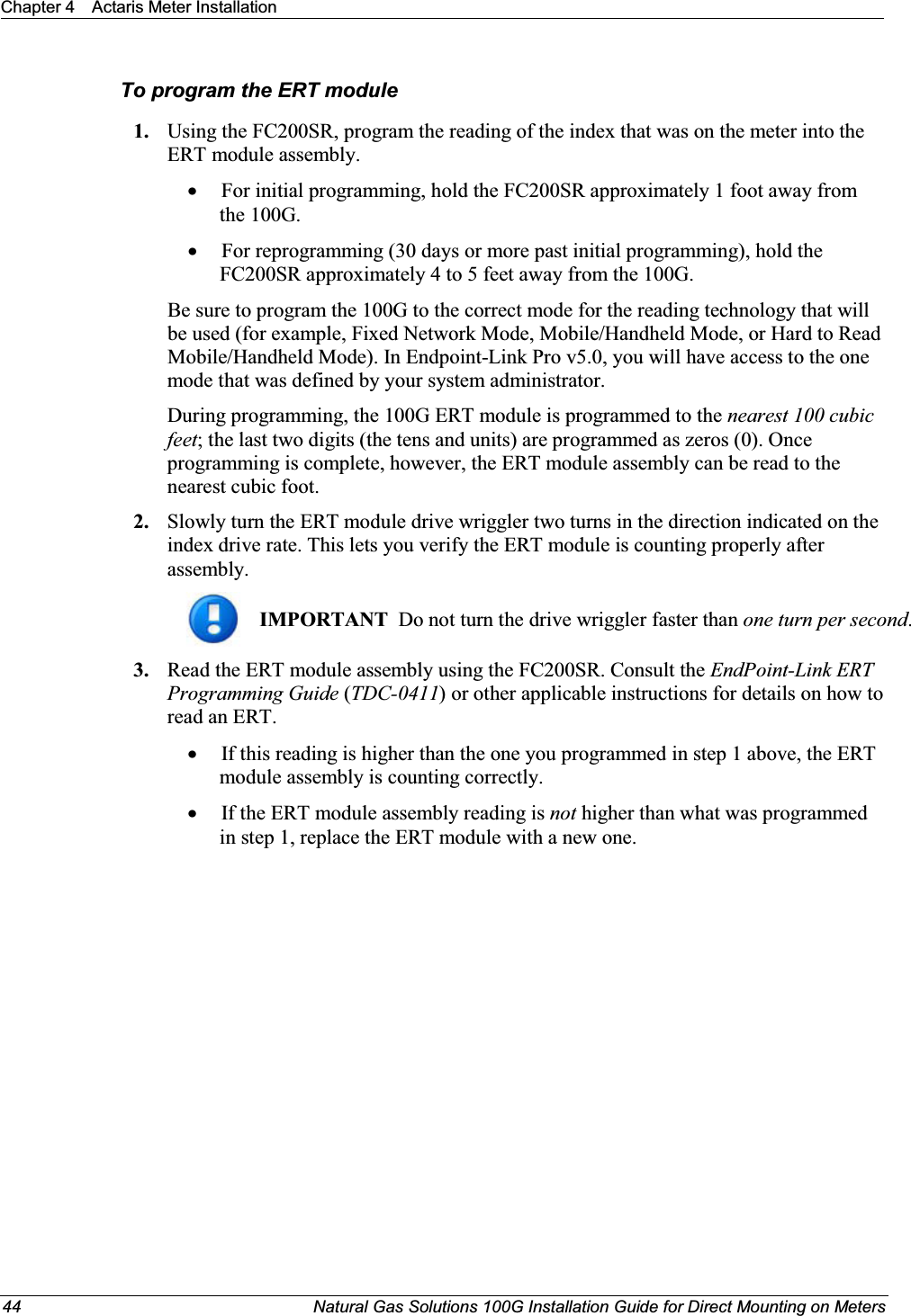 Chapter 4 Actaris Meter Installation44 Natural Gas Solutions 100G Installation Guide for Direct Mounting on MetersTo program the ERT module1. Using the FC200SR, program the reading of the index that was on the meter into the ERT module assembly.  xFor initial programming, hold the FC200SR approximately 1 foot away from the 100G.  xFor reprogramming (30 days or more past initial programming), hold the FC200SR approximately 4 to 5 feet away from the 100G.  Be sure to program the 100G to the correct mode for the reading technology that will be used (for example, Fixed Network Mode, Mobile/Handheld Mode, or Hard to Read Mobile/Handheld Mode). In Endpoint-Link Pro v5.0, you will have access to the one mode that was defined by your system administrator.  During programming, the 100G ERT module is programmed to the nearest 100 cubic feet; the last two digits (the tens and units) are programmed as zeros (0). Once programming is complete, however, the ERT module assembly can be read to the nearest cubic foot. 2. Slowly turn the ERT module drive wriggler two turns in the direction indicated on the index drive rate. This lets you verify the ERT module is counting properly after assembly. IMPORTANT  Do not turn the drive wriggler faster than one turn per second.  3. Read the ERT module assembly using the FC200SR. Consult the EndPoint-Link ERT Programming Guide (TDC-0411) or other applicable instructions for details on how to read an ERT. xIf this reading is higher than the one you programmed in step 1 above, the ERT module assembly is counting correctly. xIf the ERT module assembly reading is not higher than what was programmed in step 1, replace the ERT module with a new one. 