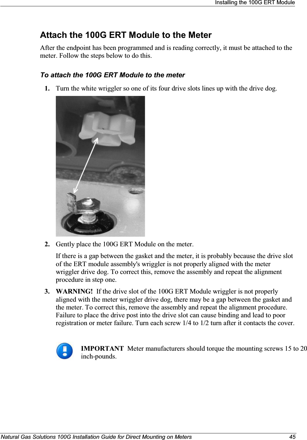 Installing the 100G ERT ModuleNatural Gas Solutions 100G Installation Guide for Direct Mounting on Meters 45Attach the 100G ERT Module to the MeterAfter the endpoint has been programmed and is reading correctly, it must be attached to the meter. Follow the steps below to do this. To attach the 100G ERT Module to the meter1. Turn the white wriggler so one of its four drive slots lines up with the drive dog. 2. Gently place the 100G ERT Module on the meter. If there is a gap between the gasket and the meter, it is probably because the drive slot of the ERT module assembly&apos;s wriggler is not properly aligned with the meter wriggler drive dog. To correct this, remove the assembly and repeat the alignment procedure in step one. 3. WARNING!  If the drive slot of the 100G ERT Module wriggler is not properly aligned with the meter wriggler drive dog, there may be a gap between the gasket and the meter. To correct this, remove the assembly and repeat the alignment procedure. Failure to place the drive post into the drive slot can cause binding and lead to poor registration or meter failure. Turn each screw 1/4 to 1/2 turn after it contacts the cover.IMPORTANT  Meter manufacturers should torque the mounting screws 15 to 20 inch-pounds. 