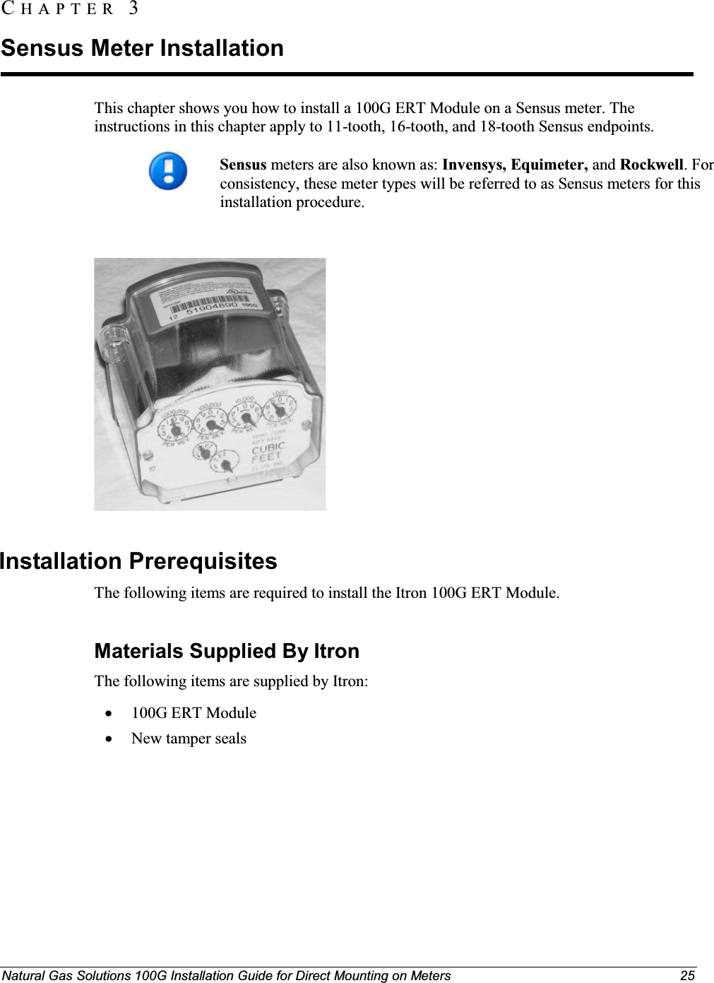 Natural Gas Solutions 100G Installation Guide for Direct Mounting on Meters 25This chapter shows you how to install a 100G ERT Module on a Sensus meter. The instructions in this chapter apply to 11-tooth, 16-tooth, and 18-tooth Sensus endpoints. Sensus meters are also known as: Invensys, Equimeter, and Rockwell. For consistency, these meter types will be referred to as Sensus meters for this installation procedure.  Installation Prerequisites The following items are required to install the Itron 100G ERT Module. Materials Supplied By ItronThe following items are supplied by Itron: x100G ERT ModulexNew tamper sealsCH A P T E R  3Sensus Meter Installation 