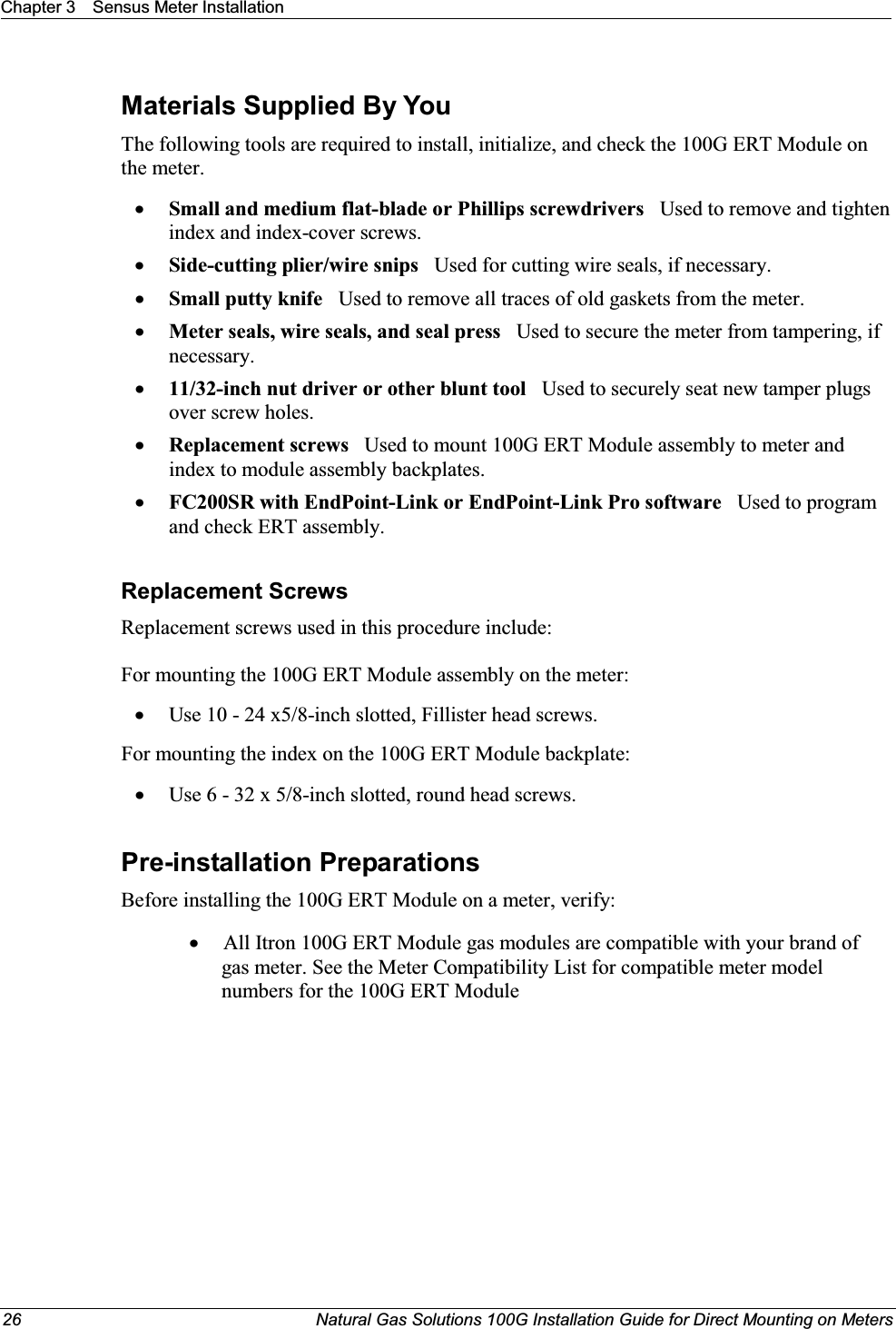 Chapter 3 Sensus Meter Installation26 Natural Gas Solutions 100G Installation Guide for Direct Mounting on MetersMaterials Supplied By YouThe following tools are required to install, initialize, and check the 100G ERT Module on the meter.xSmall and medium flat-blade or Phillips screwdrivers   Used to remove and tighten index and index-cover screws.xSide-cutting plier/wire snips Used for cutting wire seals, if necessary.xSmall putty knife Used to remove all traces of old gaskets from the meter. xMeter seals, wire seals, and seal press   Used to secure the meter from tampering, if necessary.x11/32-inch nut driver or other blunt tool Used to securely seat new tamper plugs over screw holes. xReplacement screws  Used to mount 100G ERT Module assembly to meter and index to module assembly backplates.xFC200SR with EndPoint-Link or EndPoint-Link Pro software   Used to program  and check ERT assembly.Replacement ScrewsReplacement screws used in this procedure include:For mounting the 100G ERT Module assembly on the meter:xUse 10 - 24 x5/8-inch slotted, Fillister head screws.For mounting the index on the 100G ERT Module backplate: xUse 6 - 32 x 5/8-inch slotted, round head screws. Pre-installation PreparationsBefore installing the 100G ERT Module on a meter, verify:  xAll Itron 100G ERT Module gas modules are compatible with your brand of gas meter. See the Meter Compatibility List for compatible meter model numbers for the 100G ERT Module 