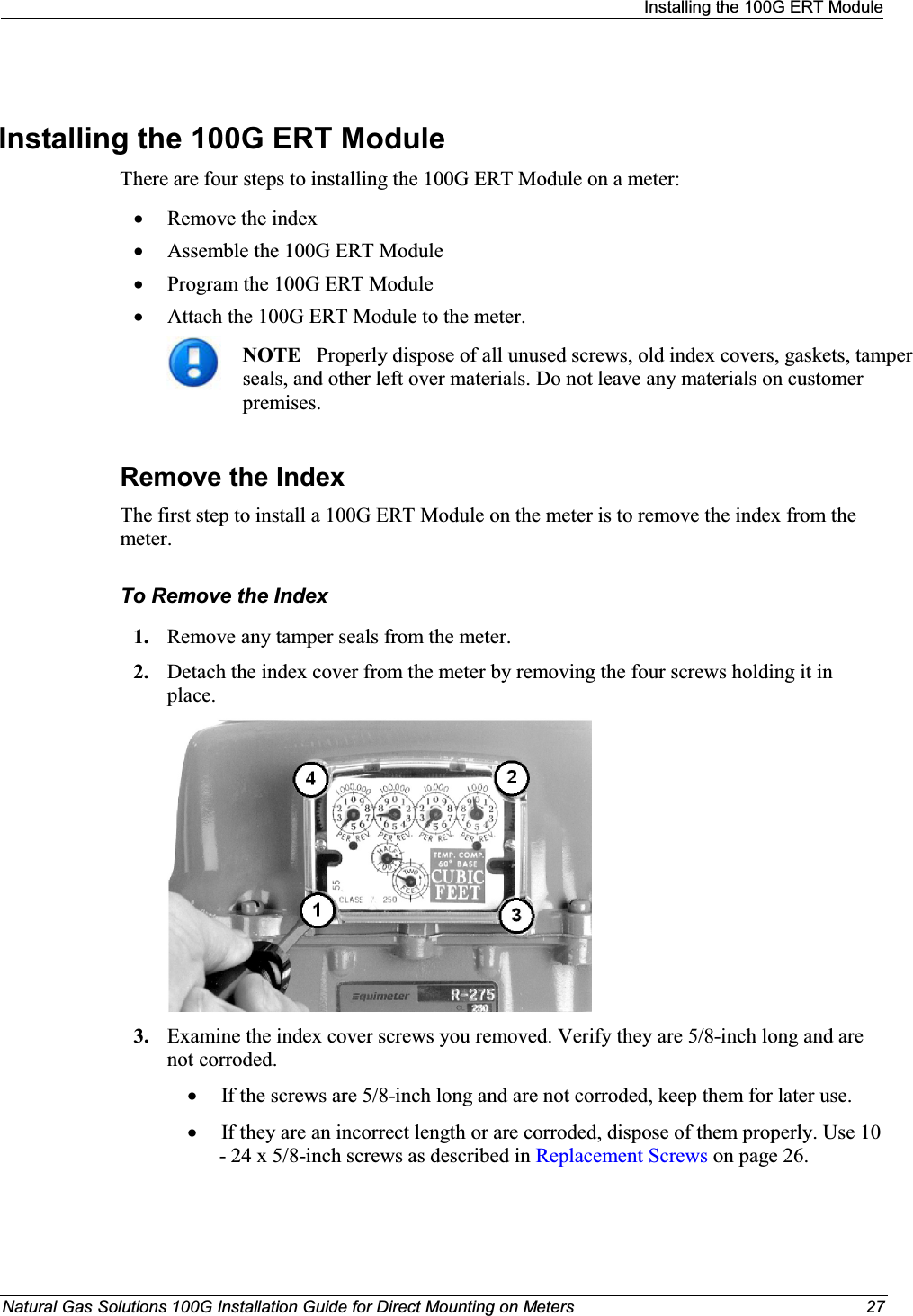 Installing the 100G ERT ModuleNatural Gas Solutions 100G Installation Guide for Direct Mounting on Meters 27Installing the 100G ERT Module There are four steps to installing the 100G ERT Module on a meter: xRemove the indexxAssemble the 100G ERT Module xProgram the 100G ERT Module xAttach the 100G ERT Module to the meter. NOTE Properly dispose of all unused screws, old index covers, gaskets, tamper seals, and other left over materials. Do not leave any materials on customer premises. Remove the IndexThe first step to install a 100G ERT Module on the meter is to remove the index from the meter. To Remove the Index1. Remove any tamper seals from the meter. 2. Detach the index cover from the meter by removing the four screws holding it in place.  3. Examine the index cover screws you removed. Verify they are 5/8-inch long and are not corroded.  xIf the screws are 5/8-inch long and are not corroded, keep them for later use.  xIf they are an incorrect length or are corroded, dispose of them properly. Use 10 - 24 x 5/8-inch screws as described in Replacement Screws on page 26. 