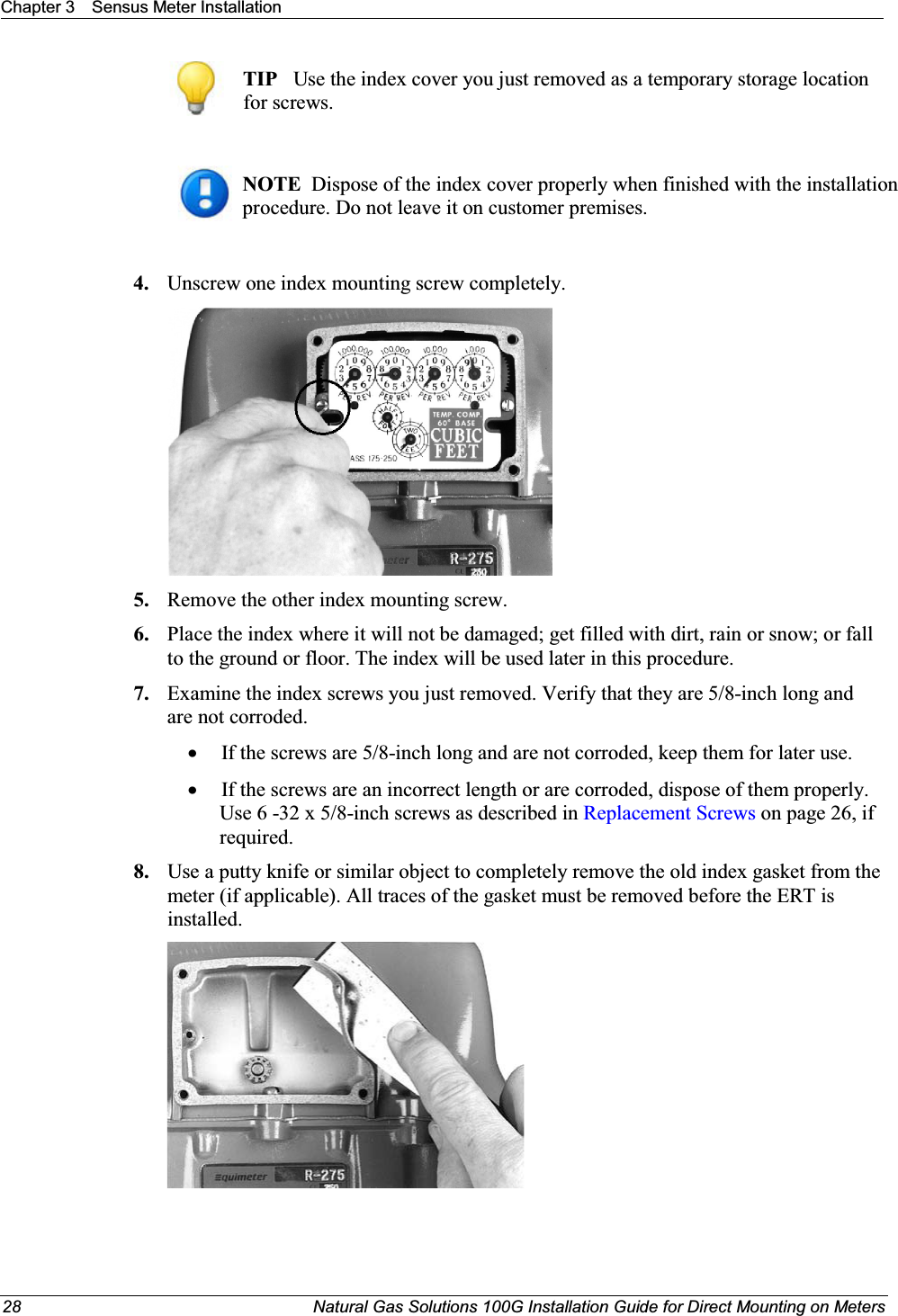 Chapter 3 Sensus Meter Installation28 Natural Gas Solutions 100G Installation Guide for Direct Mounting on MetersTIP Use the index cover you just removed as a temporary storage location for screws. NOTE  Dispose of the index cover properly when finished with the installation procedure. Do not leave it on customer premises. 4. Unscrew one index mounting screw completely. 5. Remove the other index mounting screw.  6. Place the index where it will not be damaged; get filled with dirt, rain or snow; or fall to the ground or floor. The index will be used later in this procedure.  7. Examine the index screws you just removed. Verify that they are 5/8-inch long and are not corroded.  xIf the screws are 5/8-inch long and are not corroded, keep them for later use.  xIf the screws are an incorrect length or are corroded, dispose of them properly. Use 6 -32 x 5/8-inch screws as described in Replacement Screws on page 26, if required.  8. Use a putty knife or similar object to completely remove the old index gasket from the meter (if applicable). All traces of the gasket must be removed before the ERT is installed.  