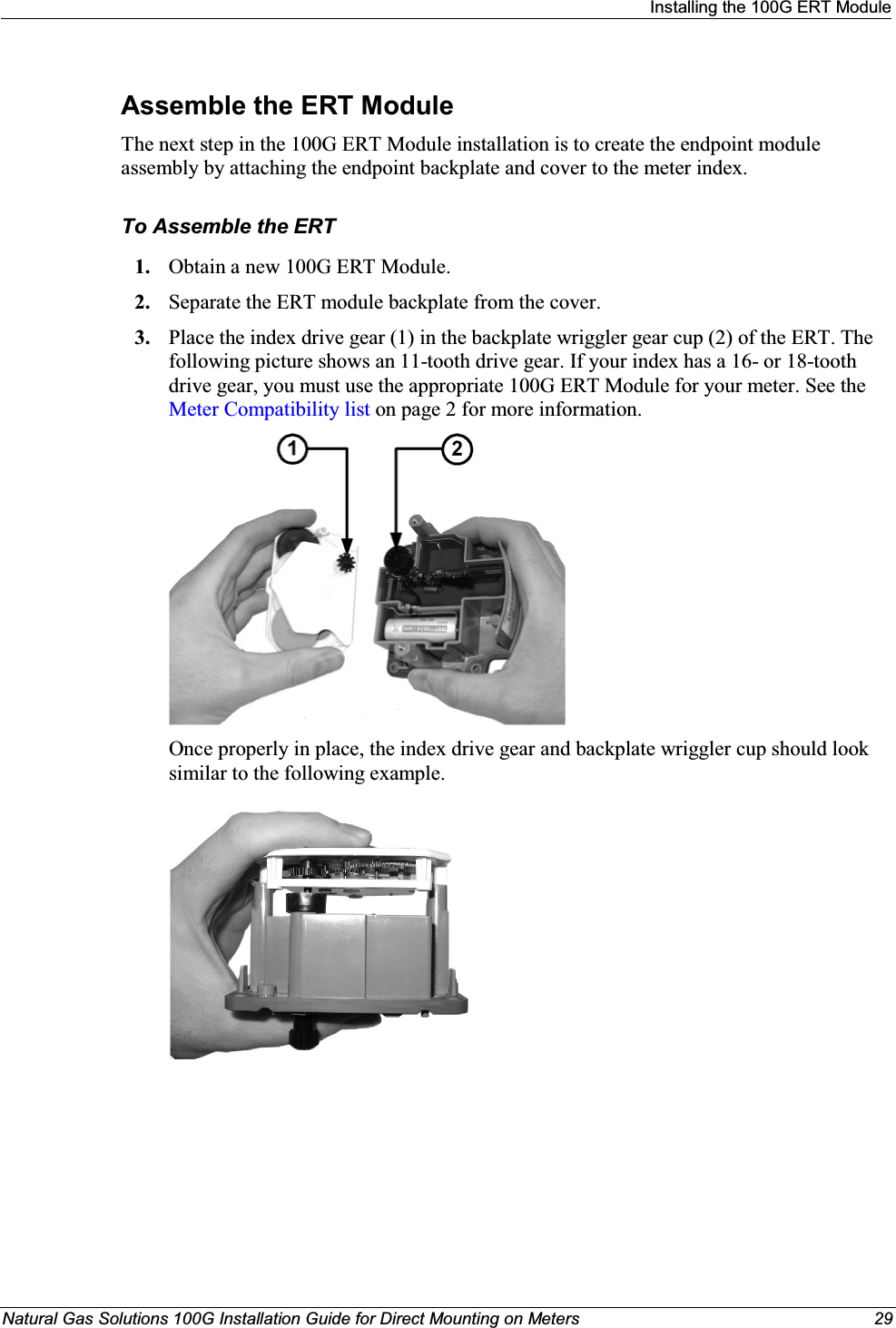 Installing the 100G ERT ModuleNatural Gas Solutions 100G Installation Guide for Direct Mounting on Meters 29Assemble the ERT ModuleThe next step in the 100G ERT Module installation is to create the endpoint module assembly by attaching the endpoint backplate and cover to the meter index.  To Assemble the ERT1. Obtain a new 100G ERT Module.  2. Separate the ERT module backplate from the cover. 3. Place the index drive gear (1) in the backplate wriggler gear cup (2) of the ERT. The following picture shows an 11-tooth drive gear. If your index has a 16- or 18-tooth drive gear, you must use the appropriate 100G ERT Module for your meter. See the Meter Compatibility list on page 2 for more information.   Once properly in place, the index drive gear and backplate wriggler cup should look similar to the following example. 