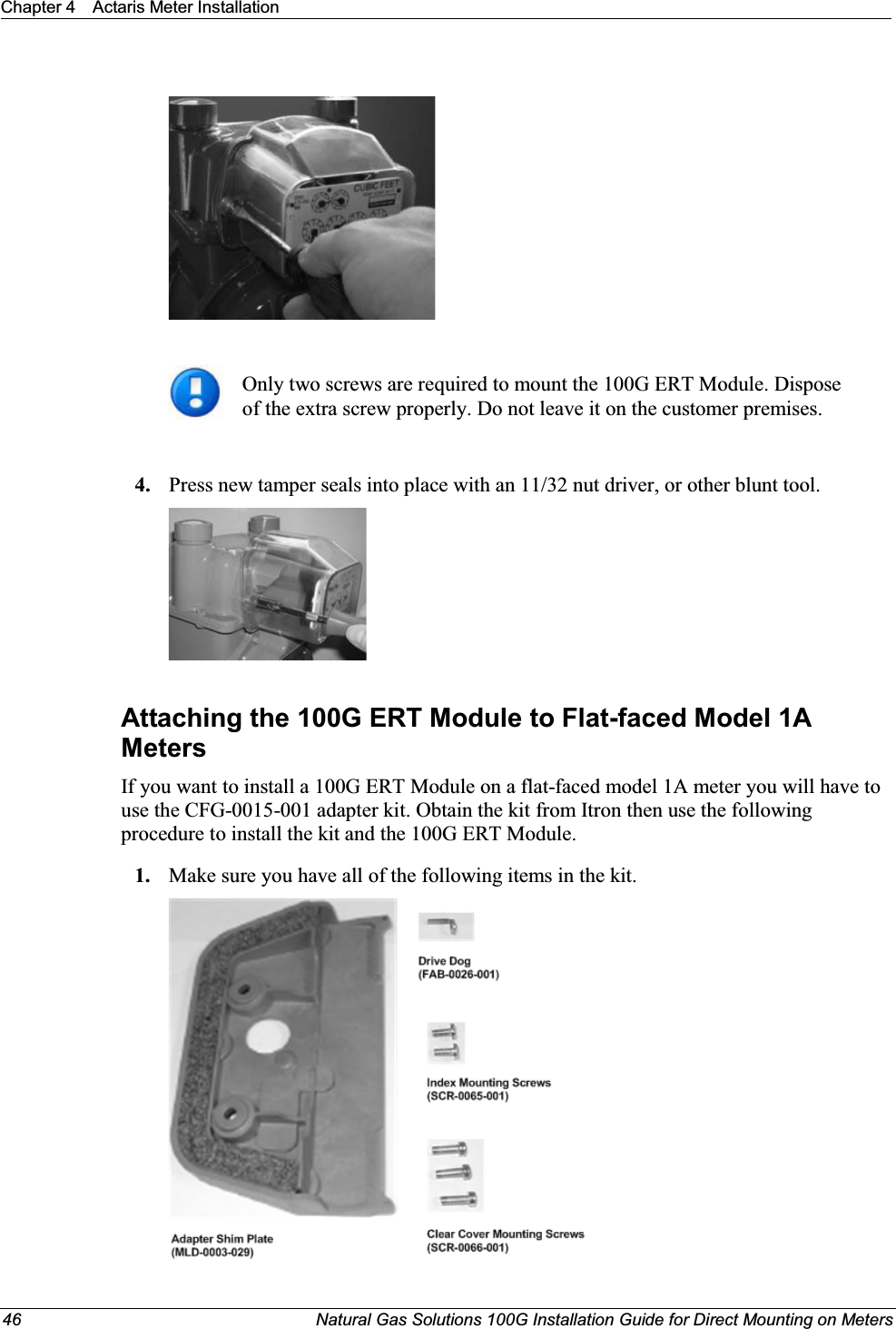 Chapter 4 Actaris Meter Installation46 Natural Gas Solutions 100G Installation Guide for Direct Mounting on MetersOnly two screws are required to mount the 100G ERT Module. Dispose of the extra screw properly. Do not leave it on the customer premises.4. Press new tamper seals into place with an 11/32 nut driver, or other blunt tool. Attaching the 100G ERT Module to Flat-faced Model 1A Meters If you want to install a 100G ERT Module on a flat-faced model 1A meter you will have to use the CFG-0015-001 adapter kit. Obtain the kit from Itron then use the following procedure to install the kit and the 100G ERT Module. 1. Make sure you have all of the following items in the kit.