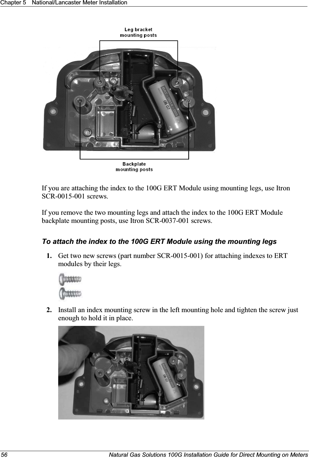 Chapter 5 National/Lancaster Meter Installation56 Natural Gas Solutions 100G Installation Guide for Direct Mounting on MetersIf you are attaching the index to the 100G ERT Module using mounting legs, use Itron SCR-0015-001 screws. If you remove the two mounting legs and attach the index to the 100G ERT Module backplate mounting posts, use Itron SCR-0037-001 screws.To attach the index to the 100G ERT Module using the mounting legs1. Get two new screws (part number SCR-0015-001) for attaching indexes to ERT modules by their legs. 2. Install an index mounting screw in the left mounting hole and tighten the screw just enough to hold it in place. 