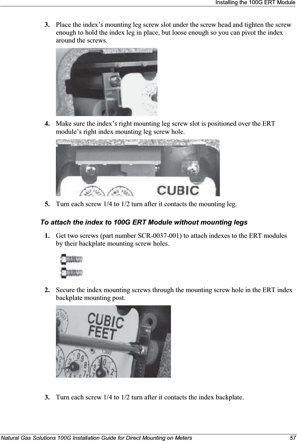 Installing the 100G ERT ModuleNatural Gas Solutions 100G Installation Guide for Direct Mounting on Meters 573. Place the index’s mounting leg screw slot under the screw head and tighten the screw enough to hold the index leg in place, but loose enough so you can pivot the index around the screws.4. Make sure the index’s right mounting leg screw slot is positioned over the ERT module’s right index mounting leg screw hole. 5. Turn each screw 1/4 to 1/2 turn after it contacts the mounting leg. To attach the index to 100G ERT Module without mounting legs 1. Get two screws (part number SCR-0037-001) to attach indexes to the ERT modules by their backplate mounting screw holes. 2. Secure the index mounting screws through the mounting screw hole in the ERT index backplate mounting post. 3. Turn each screw 1/4 to 1/2 turn after it contacts the index backplate. 