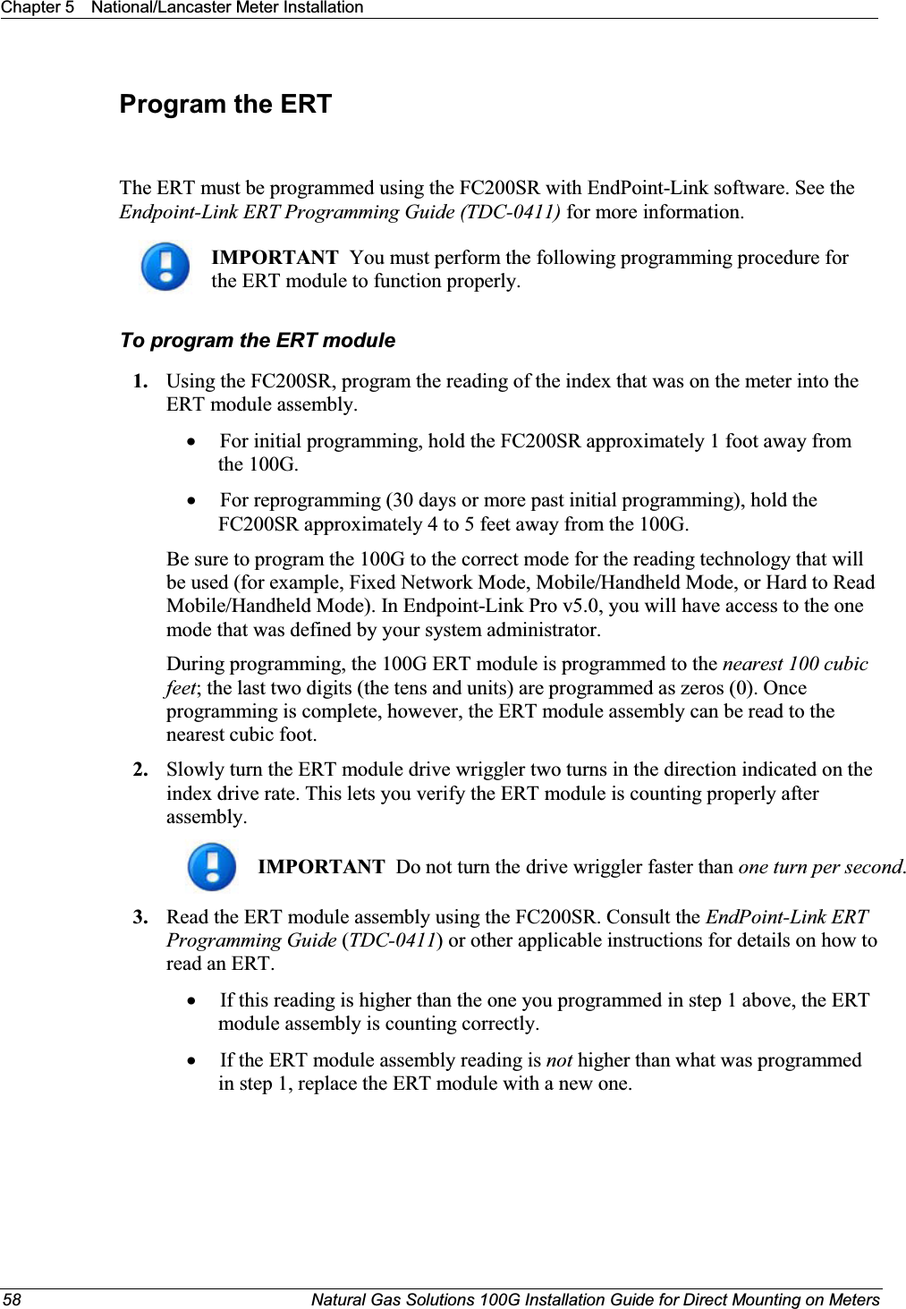 Chapter 5 National/Lancaster Meter Installation58 Natural Gas Solutions 100G Installation Guide for Direct Mounting on MetersProgram the ERTThe ERT must be programmed using the FC200SR with EndPoint-Link software. See the Endpoint-Link ERT Programming Guide (TDC-0411) for more information. IMPORTANT  You must perform the following programming procedure for the ERT module to function properly.  To program the ERT module1. Using the FC200SR, program the reading of the index that was on the meter into the ERT module assembly.  xFor initial programming, hold the FC200SR approximately 1 foot away from the 100G.  xFor reprogramming (30 days or more past initial programming), hold the FC200SR approximately 4 to 5 feet away from the 100G.  Be sure to program the 100G to the correct mode for the reading technology that will be used (for example, Fixed Network Mode, Mobile/Handheld Mode, or Hard to Read Mobile/Handheld Mode). In Endpoint-Link Pro v5.0, you will have access to the one mode that was defined by your system administrator.  During programming, the 100G ERT module is programmed to the nearest 100 cubic feet; the last two digits (the tens and units) are programmed as zeros (0). Once programming is complete, however, the ERT module assembly can be read to the nearest cubic foot. 2. Slowly turn the ERT module drive wriggler two turns in the direction indicated on the index drive rate. This lets you verify the ERT module is counting properly after assembly. IMPORTANT  Do not turn the drive wriggler faster than one turn per second.  3. Read the ERT module assembly using the FC200SR. Consult the EndPoint-Link ERT Programming Guide (TDC-0411) or other applicable instructions for details on how to read an ERT. xIf this reading is higher than the one you programmed in step 1 above, the ERT module assembly is counting correctly. xIf the ERT module assembly reading is not higher than what was programmed in step 1, replace the ERT module with a new one. 