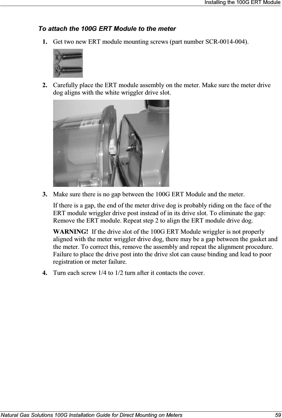 Installing the 100G ERT ModuleNatural Gas Solutions 100G Installation Guide for Direct Mounting on Meters  59To attach the 100G ERT Module to the meter1. Get two new ERT module mounting screws (part number SCR-0014-004). 2. Carefully place the ERT module assembly on the meter. Make sure the meter drive dog aligns with the white wriggler drive slot.3. Make sure there is no gap between the 100G ERT Module and the meter.If there is a gap, the end of the meter drive dog is probably riding on the face of the ERT module wriggler drive post instead of in its drive slot. To eliminate the gap: Remove the ERT module. Repeat step 2 to align the ERT module drive dog. WARNING!  If the drive slot of the 100G ERT Module wriggler is not properly aligned with the meter wriggler drive dog, there may be a gap between the gasket and the meter. To correct this, remove the assembly and repeat the alignment procedure. Failure to place the drive post into the drive slot can cause binding and lead to poor registration or meter failure.4. Turn each screw 1/4 to 1/2 turn after it contacts the cover. 