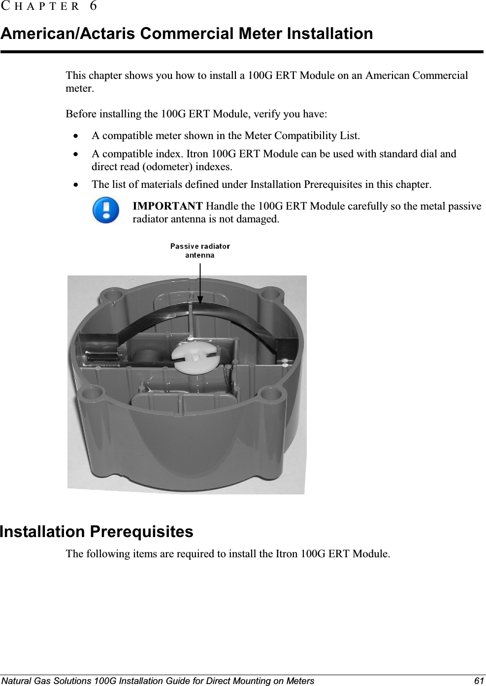 Natural Gas Solutions 100G Installation Guide for Direct Mounting on Meters 61This chapter shows you how to install a 100G ERT Module on an American Commercial meter.Before installing the 100G ERT Module, verify you have: xA compatible meter shown in the Meter Compatibility List.xA compatible index. Itron 100G ERT Module can be used with standard dial and direct read (odometer) indexes. xThe list of materials defined under Installation Prerequisites in this chapter. IMPORTANT Handle the 100G ERT Module carefully so the metal passive radiator antenna is not damaged. Installation Prerequisites The following items are required to install the Itron 100G ERT Module. CH A P T E R  6American/Actaris Commercial Meter Installation 