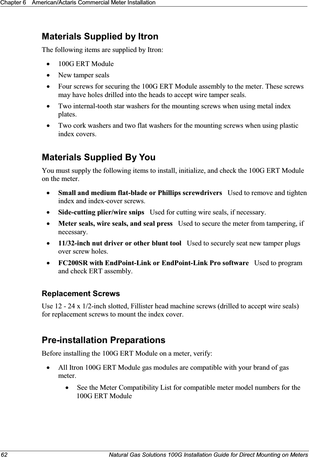 Chapter 6 American/Actaris Commercial Meter Installation62 Natural Gas Solutions 100G Installation Guide for Direct Mounting on MetersMaterials Supplied by ItronThe following items are supplied by Itron: x100G ERT ModulexNew tamper sealsxFour screws for securing the 100G ERT Module assembly to the meter. These screws may have holes drilled into the heads to accept wire tamper seals.xTwo internal-tooth star washers for the mounting screws when using metal index plates.xTwo cork washers and two flat washers for the mounting screws when using plastic index covers.Materials Supplied By YouYou must supply the following items to install, initialize, and check the 100G ERT Module on the meter.xSmall and medium flat-blade or Phillips screwdrivers   Used to remove and tighten index and index-cover screws.xSide-cutting plier/wire snips Used for cutting wire seals, if necessary.xMeter seals, wire seals, and seal press   Used to secure the meter from tampering, if necessary.x11/32-inch nut driver or other blunt tool Used to securely seat new tamper plugs over screw holes. xFC200SR with EndPoint-Link or EndPoint-Link Pro software   Used to program  and check ERT assembly.Replacement ScrewsUse 12 - 24 x 1/2-inch slotted, Fillister head machine screws (drilled to accept wire seals) for replacement screws to mount the index cover.Pre-installation PreparationsBefore installing the 100G ERT Module on a meter, verify:   xAll Itron 100G ERT Module gas modules are compatible with your brand of gas meter. xSee the Meter Compatibility List for compatible meter model numbers for the 100G ERT Module