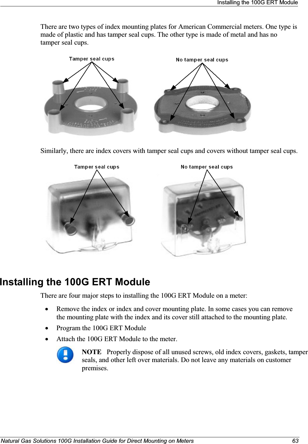 Installing the 100G ERT ModuleNatural Gas Solutions 100G Installation Guide for Direct Mounting on Meters 63There are two types of index mounting plates for American Commercial meters. One type is made of plastic and has tamper seal cups. The other type is made of metal and has no tamper seal cups.Similarly, there are index covers with tamper seal cups and covers without tamper seal cups.Installing the 100G ERT Module There are four major steps to installing the 100G ERT Module on a meter: xRemove the index or index and cover mounting plate. In some cases you can remove the mounting plate with the index and its cover still attached to the mounting plate. xProgram the 100G ERT Module xAttach the 100G ERT Module to the meter. NOTE Properly dispose of all unused screws, old index covers, gaskets, tamper seals, and other left over materials. Do not leave any materials on customer premises. 