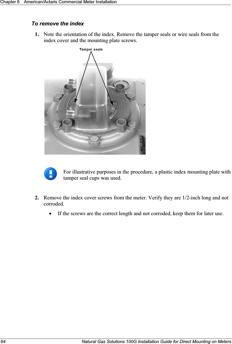 Chapter 6 American/Actaris Commercial Meter Installation64 Natural Gas Solutions 100G Installation Guide for Direct Mounting on MetersTo remove the index1. Note the orientation of the index. Remove the tamper seals or wire seals from the index cover and the mounting plate screws.For illustrative purposes in the procedure, a plastic index mounting plate with tamper seal cups was used.2. Remove the index cover screws from the meter. Verify they are 1/2-inch long and not corroded. xIf the screws are the correct length and not corroded, keep them for later use. 