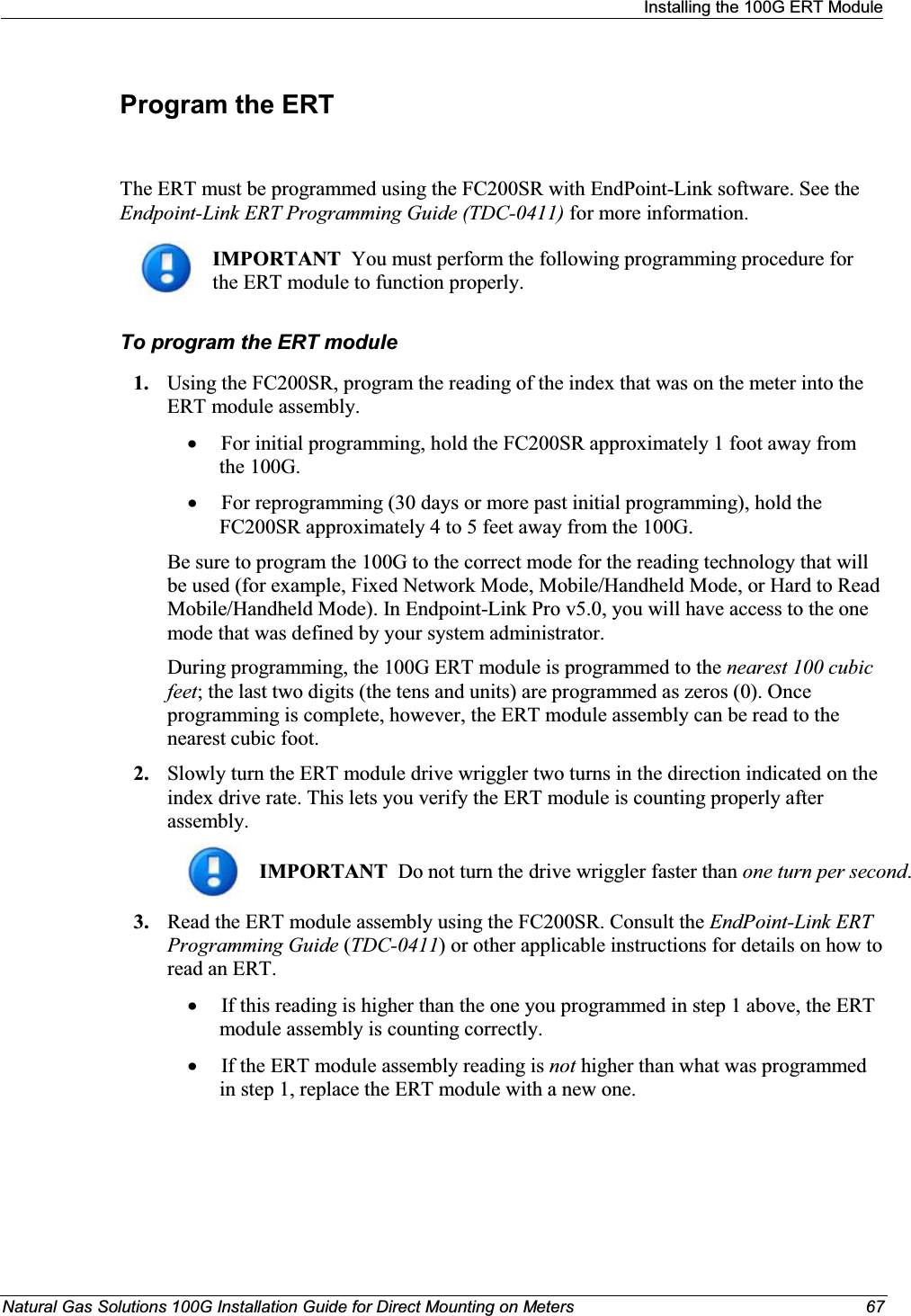 Installing the 100G ERT ModuleNatural Gas Solutions 100G Installation Guide for Direct Mounting on Meters 67Program the ERTThe ERT must be programmed using the FC200SR with EndPoint-Link software. See the Endpoint-Link ERT Programming Guide (TDC-0411) for more information. IMPORTANT  You must perform the following programming procedure for the ERT module to function properly.  To program the ERT module1. Using the FC200SR, program the reading of the index that was on the meter into the ERT module assembly.  xFor initial programming, hold the FC200SR approximately 1 foot away from the 100G.  xFor reprogramming (30 days or more past initial programming), hold the FC200SR approximately 4 to 5 feet away from the 100G.  Be sure to program the 100G to the correct mode for the reading technology that will be used (for example, Fixed Network Mode, Mobile/Handheld Mode, or Hard to Read Mobile/Handheld Mode). In Endpoint-Link Pro v5.0, you will have access to the one mode that was defined by your system administrator.  During programming, the 100G ERT module is programmed to the nearest 100 cubic feet; the last two digits (the tens and units) are programmed as zeros (0). Once programming is complete, however, the ERT module assembly can be read to the nearest cubic foot. 2. Slowly turn the ERT module drive wriggler two turns in the direction indicated on the index drive rate. This lets you verify the ERT module is counting properly after assembly. IMPORTANT  Do not turn the drive wriggler faster than one turn per second.  3. Read the ERT module assembly using the FC200SR. Consult the EndPoint-Link ERT Programming Guide (TDC-0411) or other applicable instructions for details on how to read an ERT. xIf this reading is higher than the one you programmed in step 1 above, the ERT module assembly is counting correctly. xIf the ERT module assembly reading is not higher than what was programmed in step 1, replace the ERT module with a new one. 