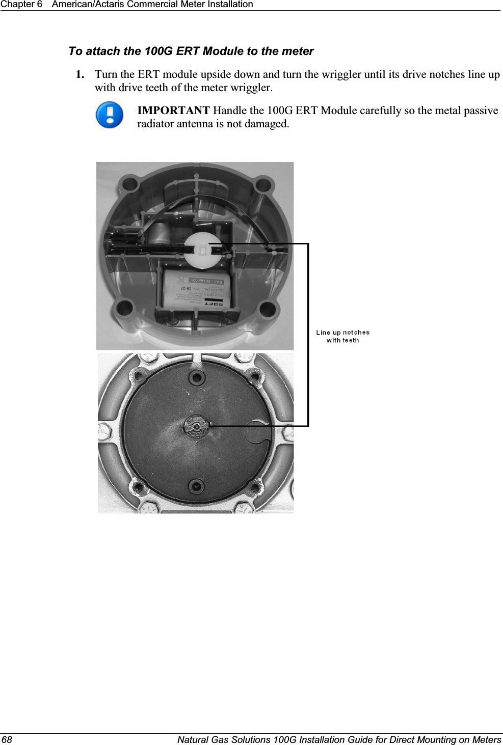 Chapter 6 American/Actaris Commercial Meter Installation68 Natural Gas Solutions 100G Installation Guide for Direct Mounting on MetersTo attach the 100G ERT Module to the meter1. Turn the ERT module upside down and turn the wriggler until its drive notches line up with drive teeth of the meter wriggler.IMPORTANT Handle the 100G ERT Module carefully so the metal passive radiator antenna is not damaged. 