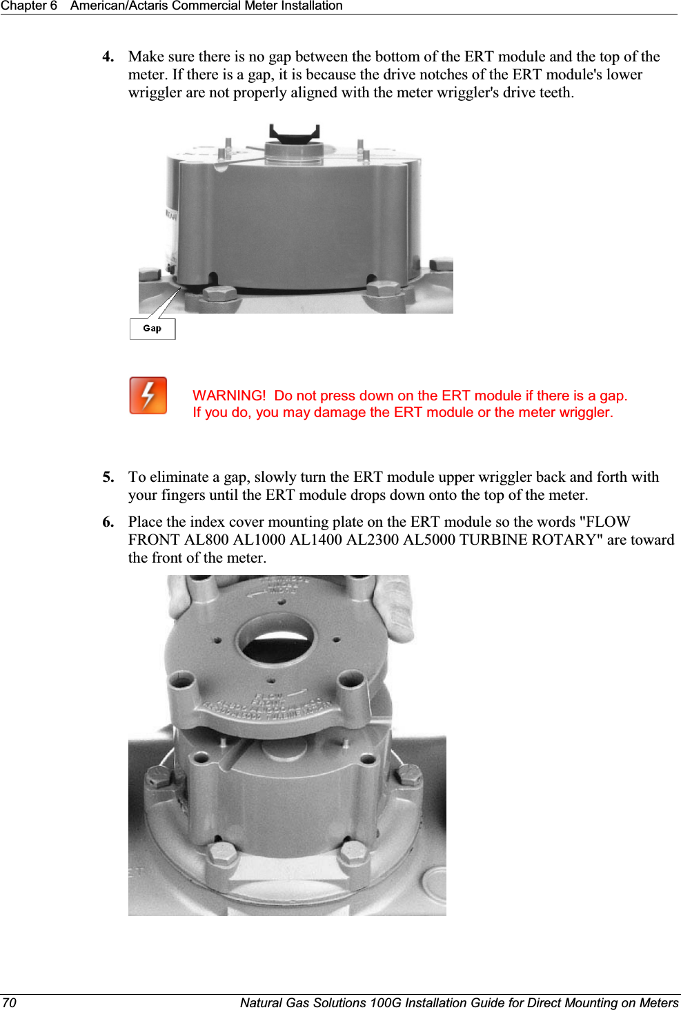 Chapter 6 American/Actaris Commercial Meter Installation70 Natural Gas Solutions 100G Installation Guide for Direct Mounting on Meters4. Make sure there is no gap between the bottom of the ERT module and the top of the meter. If there is a gap, it is because the drive notches of the ERT module&apos;s lower wriggler are not properly aligned with the meter wriggler&apos;s drive teeth.WARNING!  Do not press down on the ERT module if there is a gap. If you do, you may damage the ERT module or the meter wriggler.5. To eliminate a gap, slowly turn the ERT module upper wriggler back and forth with your fingers until the ERT module drops down onto the top of the meter. 6. Place the index cover mounting plate on the ERT module so the words &quot;FLOW FRONT AL800 AL1000 AL1400 AL2300 AL5000 TURBINE ROTARY&quot; are toward the front of the meter.