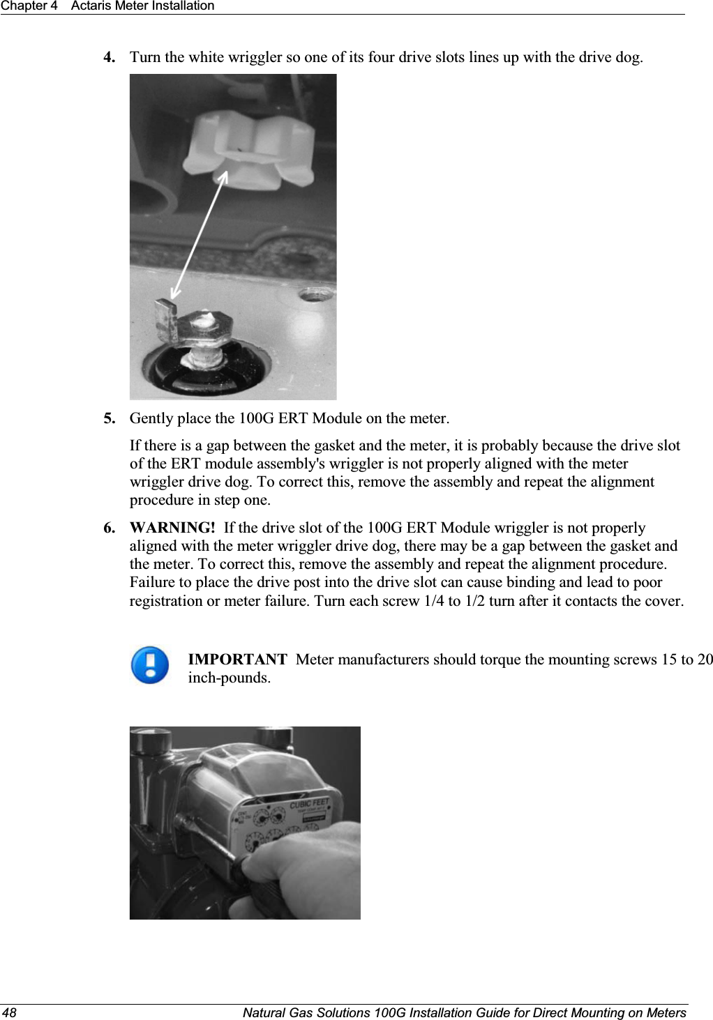 Chapter 4 Actaris Meter Installation48 Natural Gas Solutions 100G Installation Guide for Direct Mounting on Meters4. Turn the white wriggler so one of its four drive slots lines up with the drive dog. 5. Gently place the 100G ERT Module on the meter. If there is a gap between the gasket and the meter, it is probably because the drive slotof the ERT module assembly&apos;s wriggler is not properly aligned with the meter wriggler drive dog. To correct this, remove the assembly and repeat the alignment procedure in step one. 6. WARNING!  If the drive slot of the 100G ERT Module wriggler is not properly aligned with the meter wriggler drive dog, there may be a gap between the gasket and the meter. To correct this, remove the assembly and repeat the alignment procedure. Failure to place the drive post into the drive slot can cause binding and lead to poor registration or meter failure. Turn each screw 1/4 to 1/2 turn after it contacts the cover.IMPORTANT  Meter manufacturers should torque the mounting screws 15 to 20 inch-pounds. 