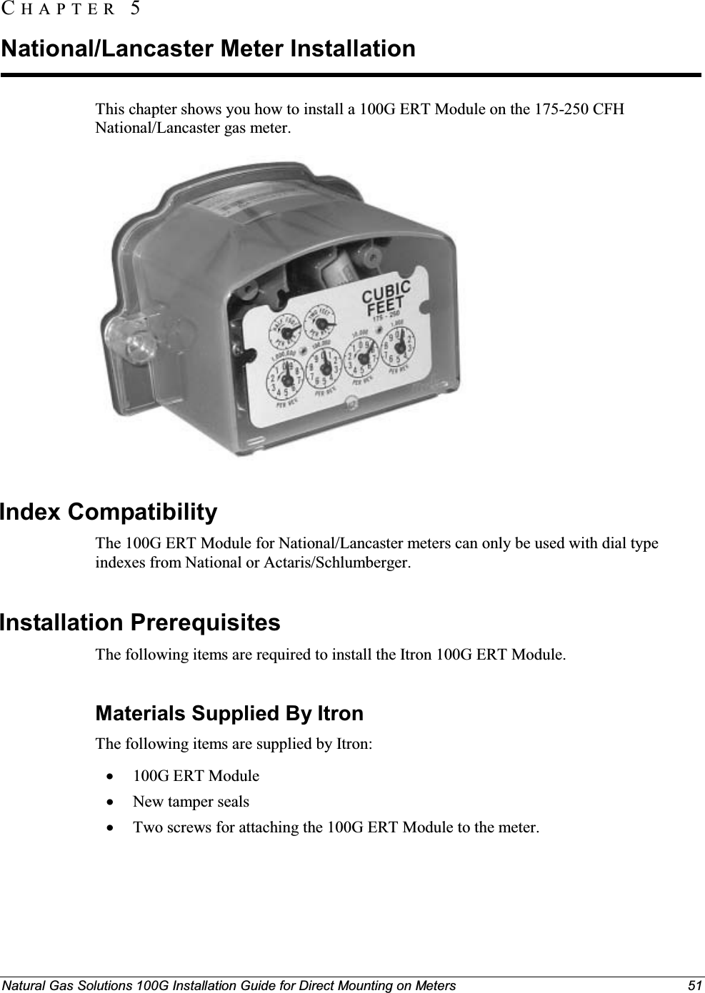 Natural Gas Solutions 100G Installation Guide for Direct Mounting on Meters 51This chapter shows you how to install a 100G ERT Module on the 175-250 CFH National/Lancaster gas meter.Index CompatibilityThe 100G ERT Module for National/Lancaster meters can only be used with dial type indexes from National or Actaris/Schlumberger.Installation PrerequisitesThe following items are required to install the Itron 100G ERT Module. Materials Supplied By ItronThe following items are supplied by Itron: x100G ERT ModulexNew tamper sealsxTwo screws for attaching the 100G ERT Module to the meter.CH A P T E R  5National/Lancaster Meter Installation 