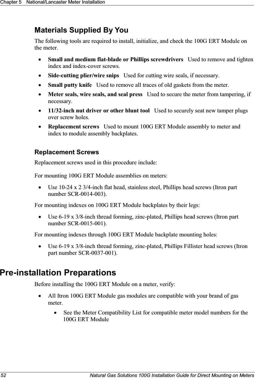 Chapter 5 National/Lancaster Meter Installation52 Natural Gas Solutions 100G Installation Guide for Direct Mounting on MetersMaterials Supplied By YouThe following tools are required to install, initialize, and check the 100G ERT Module on the meter.xSmall and medium flat-blade or Phillips screwdrivers   Used to remove and tighten index and index-cover screws.xSide-cutting plier/wire snips Used for cutting wire seals, if necessary.xSmall putty knife Used to remove all traces of old gaskets from the meter. xMeter seals, wire seals, and seal press   Used to secure the meter from tampering, if necessary.x11/32-inch nut driver or other blunt tool Used to securely seat new tamper plugs over screw holes. xReplacement screws  Used to mount 100G ERT Module assembly to meter and index to module assembly backplates.Replacement ScrewsReplacement screws used in this procedure include:For mounting 100G ERT Module assemblies on meters: xUse 10-24 x 2 3/4-inch flat head, stainless steel, Phillips head screws (Itron part number SCR-0014-003). For mounting indexes on 100G ERT Module backplates by their legs: xUse 6-19 x 3/8-inch thread forming, zinc-plated, Phillips head screws (Itron part number SCR-0015-001). For mounting indexes through 100G ERT Module backplate mounting holes: xUse 6-19 x 3/8-inch thread forming, zinc-plated, Phillips Fillister head screws (Itron part number SCR-0037-001). Pre-installation PreparationsBefore installing the 100G ERT Module on a meter, verify:   xAll Itron 100G ERT Module gas modules are compatible with your brand of gas meter. xSee the Meter Compatibility List for compatible meter model numbers for the 100G ERT Module