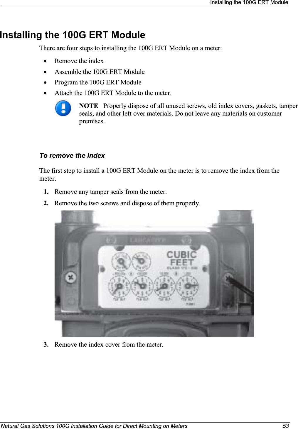 Installing the 100G ERT ModuleNatural Gas Solutions 100G Installation Guide for Direct Mounting on Meters 53Installing the 100G ERT Module There are four steps to installing the 100G ERT Module on a meter: xRemove the indexxAssemble the 100G ERT Module xProgram the 100G ERT Module xAttach the 100G ERT Module to the meter. NOTE   Properly dispose of all unused screws, old index covers, gaskets, tamper seals, and other left over materials. Do not leave any materials on customer premises. To remove the indexThe first step to install a 100G ERT Module on the meter is to remove the index from the meter. 1. Remove any tamper seals from the meter.2. Remove the two screws and dispose of them properly.3. Remove the index cover from the meter.