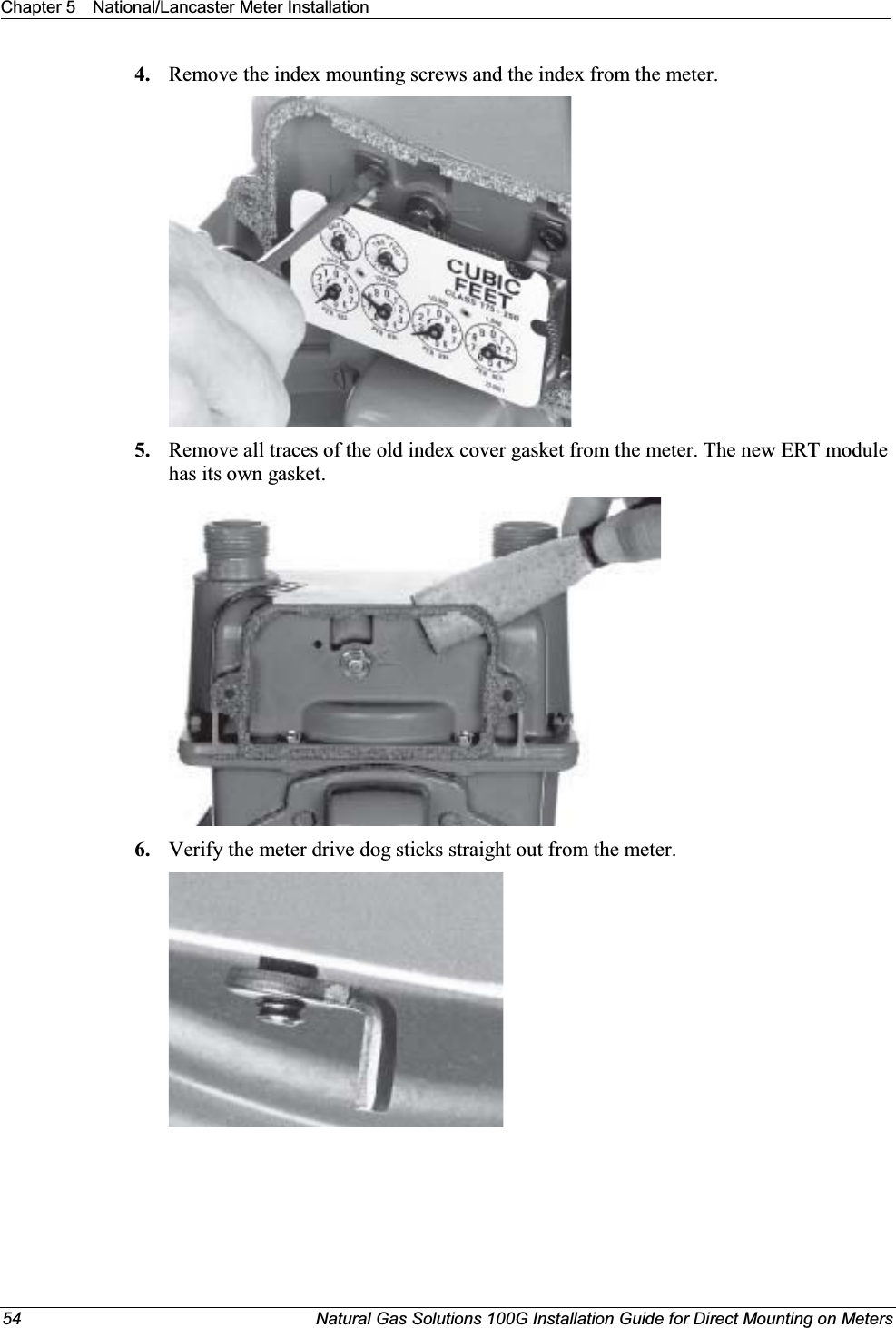 Chapter 5 National/Lancaster Meter Installation54 Natural Gas Solutions 100G Installation Guide for Direct Mounting on Meters4. Remove the index mounting screws and the index from the meter.5. Remove all traces of the old index cover gasket from the meter. The new ERT module has its own gasket.6. Verify the meter drive dog sticks straight out from the meter.