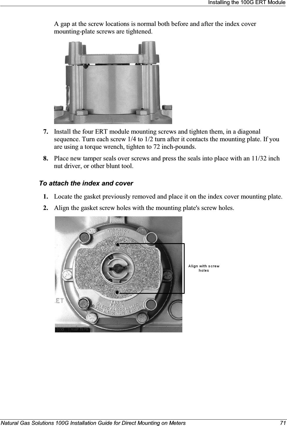 Installing the 100G ERT ModuleNatural Gas Solutions 100G Installation Guide for Direct Mounting on Meters 71A gap at the screw locations is normal both before and after the index cover mounting-plate screws are tightened.7. Install the four ERT module mounting screws and tighten them, in a diagonal sequence. Turn each screw 1/4 to 1/2 turn after it contacts the mounting plate. If you are using a torque wrench, tighten to 72 inch-pounds. 8. Place new tamper seals over screws and press the seals into place with an 11/32 inch nut driver, or other blunt tool. To attach the index and cover1. Locate the gasket previously removed and place it on the index cover mounting plate.2. Align the gasket screw holes with the mounting plate&apos;s screw holes.