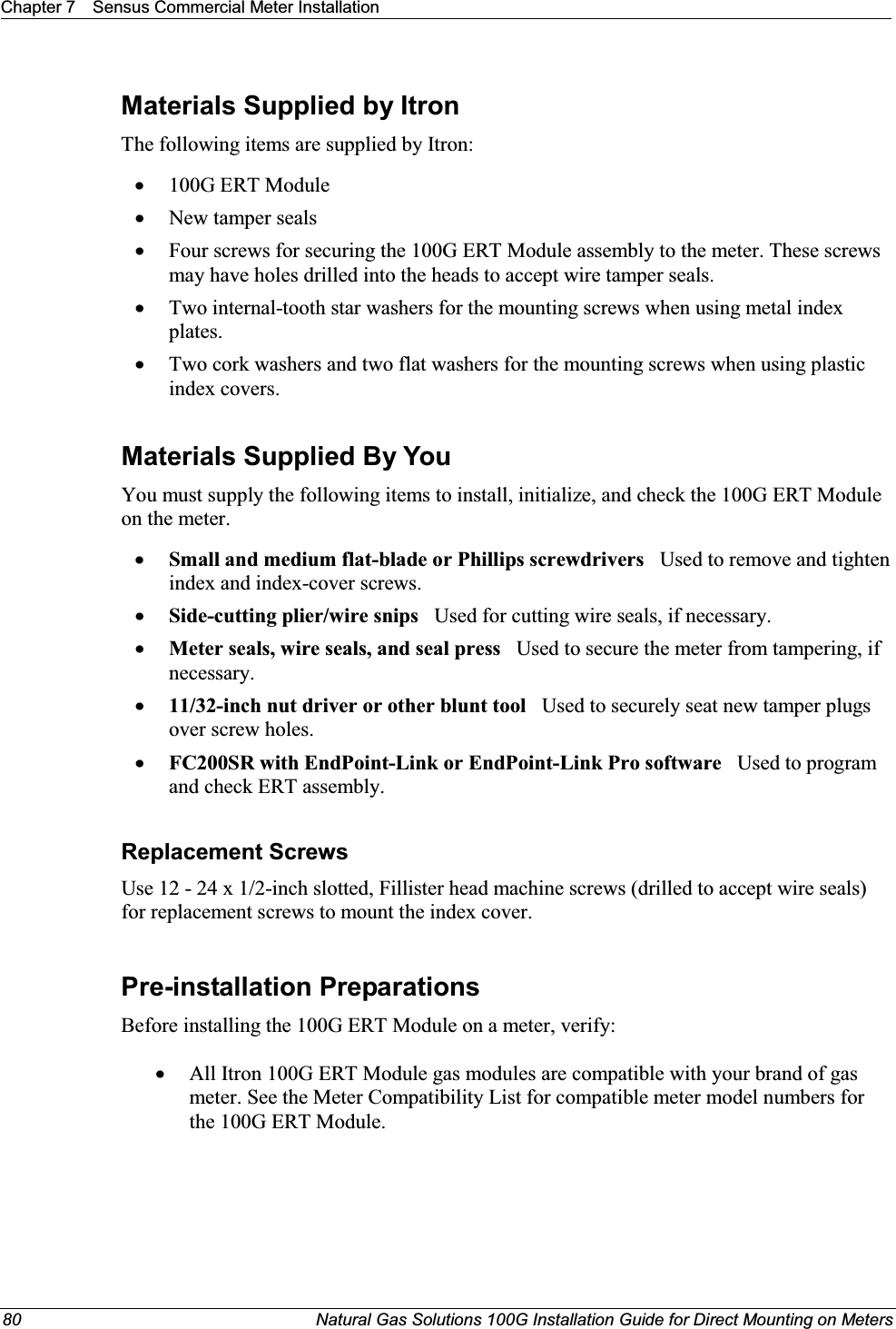 Chapter 7 Sensus Commercial Meter Installation80 Natural Gas Solutions 100G Installation Guide for Direct Mounting on MetersMaterials Supplied by ItronThe following items are supplied by Itron: x100G ERT ModulexNew tamper sealsxFour screws for securing the 100G ERT Module assembly to the meter. These screws may have holes drilled into the heads to accept wire tamper seals.xTwo internal-tooth star washers for the mounting screws when using metal index plates.xTwo cork washers and two flat washers for the mounting screws when using plastic index covers.Materials Supplied By YouYou must supply the following items to install, initialize, and check the 100G ERT Module on the meter.xSmall and medium flat-blade or Phillips screwdrivers   Used to remove and tighten index and index-cover screws.xSide-cutting plier/wire snips Used for cutting wire seals, if necessary.xMeter seals, wire seals, and seal press   Used to secure the meter from tampering, if necessary.x11/32-inch nut driver or other blunt tool Used to securely seat new tamper plugs over screw holes. xFC200SR with EndPoint-Link or EndPoint-Link Pro software Used to program  and check ERT assembly.Replacement ScrewsUse 12 - 24 x 1/2-inch slotted, Fillister head machine screws (drilled to accept wire seals) for replacement screws to mount the index cover.Pre-installation PreparationsBefore installing the 100G ERT Module on a meter, verify:   xAll Itron 100G ERT Module gas modules are compatible with your brand of gas meter. See the Meter Compatibility List for compatible meter model numbers for the 100G ERT Module. 