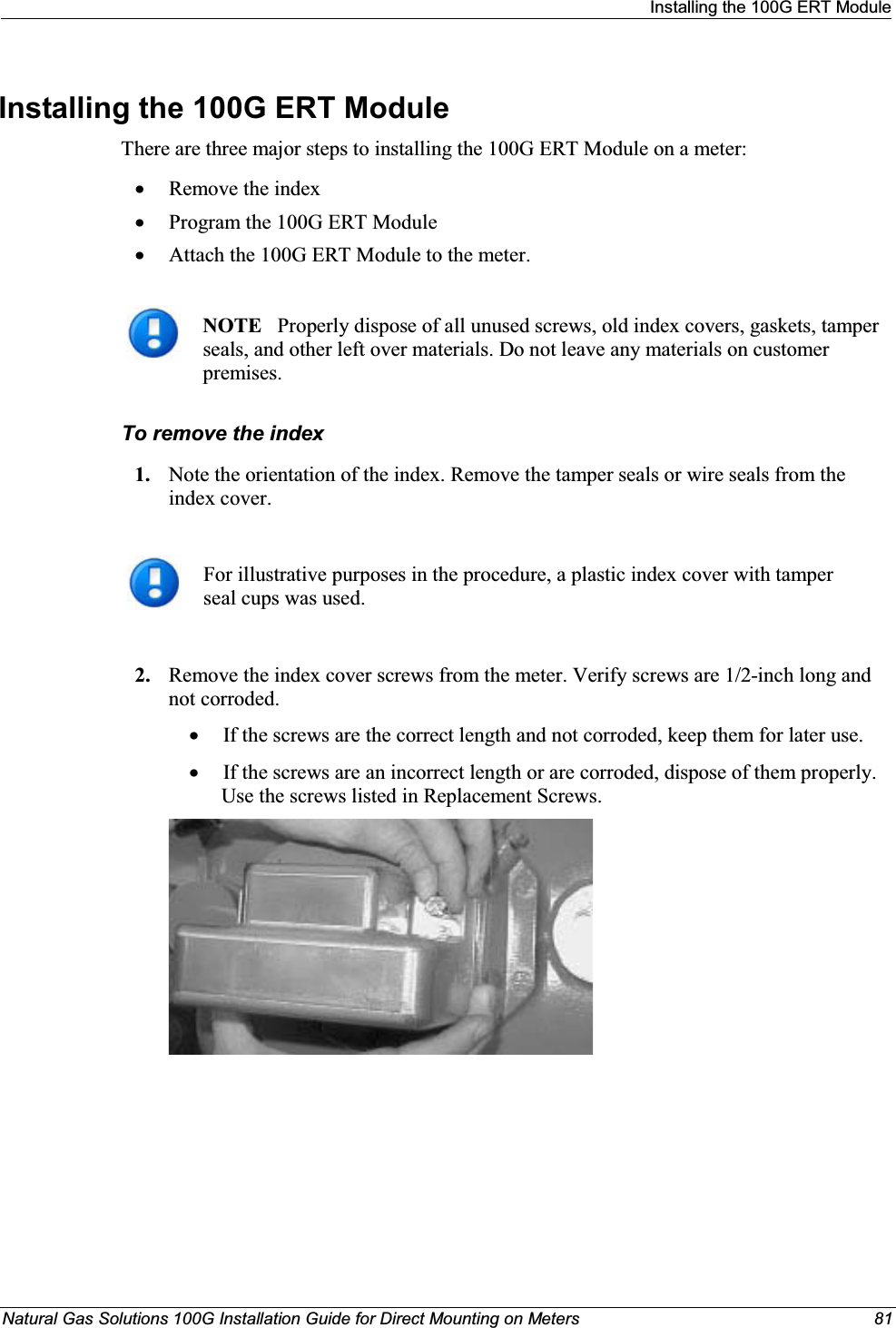 Installing the 100G ERT ModuleNatural Gas Solutions 100G Installation Guide for Direct Mounting on Meters 81Installing the 100G ERT Module There are three major steps to installing the 100G ERT Module on a meter:xRemove the indexxProgram the 100G ERT Module xAttach the 100G ERT Module to the meter. NOTE Properly dispose of all unused screws, old index covers, gaskets, tamper seals, and other left over materials. Do not leave any materials on customer premises. To remove the index1. Note the orientation of the index. Remove the tamper seals or wire seals from the index cover.For illustrative purposes in the procedure, a plastic index cover with tamper seal cups was used.2. Remove the index cover screws from the meter. Verify screws are 1/2-inch long and not corroded. xIf the screws are the correct length and not corroded, keep them for later use. xIf the screws are an incorrect length or are corroded, dispose of them properly. Use the screws listed in Replacement Screws.