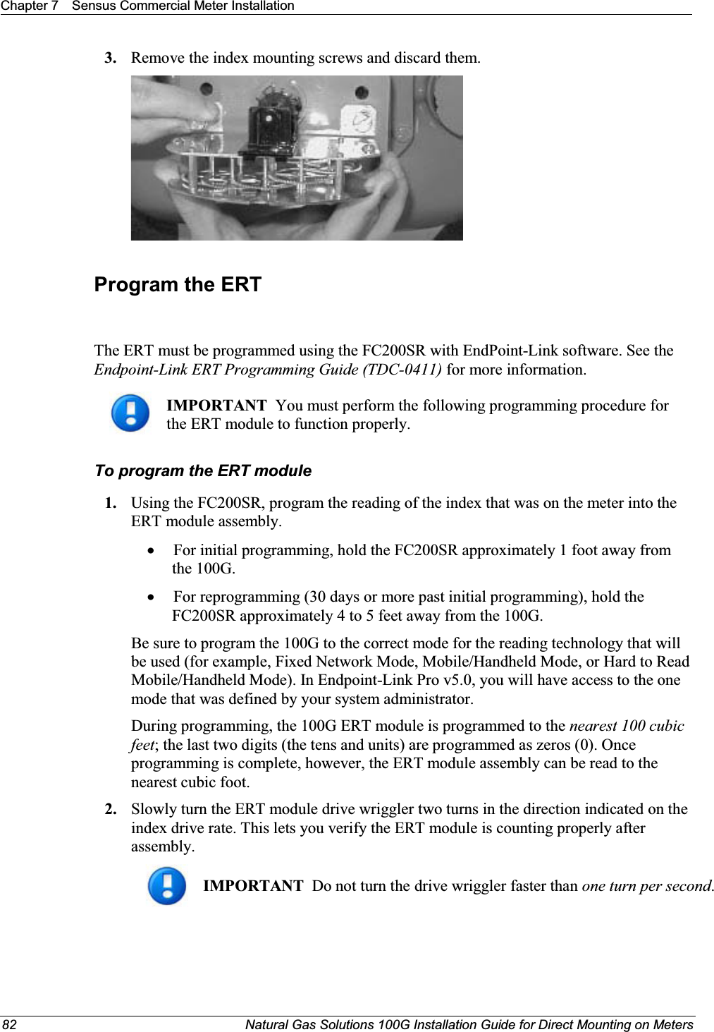 Chapter 7 Sensus Commercial Meter Installation82 Natural Gas Solutions 100G Installation Guide for Direct Mounting on Meters3. Remove the index mounting screws and discard them.Program the ERTThe ERT must be programmed using the FC200SR with EndPoint-Link software. See the Endpoint-Link ERT Programming Guide (TDC-0411) for more information. IMPORTANT  You must perform the following programming procedure for the ERT module to function properly.  To program the ERT module1. Using the FC200SR, program the reading of the index that was on the meter into the ERT module assembly.  xFor initial programming, hold the FC200SR approximately 1 foot away from the 100G.  xFor reprogramming (30 days or more past initial programming), hold the FC200SR approximately 4 to 5 feet away from the 100G.  Be sure to program the 100G to the correct mode for the reading technology that will be used (for example, Fixed Network Mode, Mobile/Handheld Mode, or Hard to Read Mobile/Handheld Mode). In Endpoint-Link Pro v5.0, you will have access to the one mode that was defined by your system administrator. During programming, the 100G ERT module is programmed to the nearest 100 cubic feet; the last two digits (the tens and units) are programmed as zeros (0). Once programming is complete, however, the ERT module assembly can be read to the nearest cubic foot. 2. Slowly turn the ERT module drive wriggler two turns in the direction indicated on the index drive rate. This lets you verify the ERT module is counting properly after assembly. IMPORTANT  Do not turn the drive wriggler faster than one turn per second.  