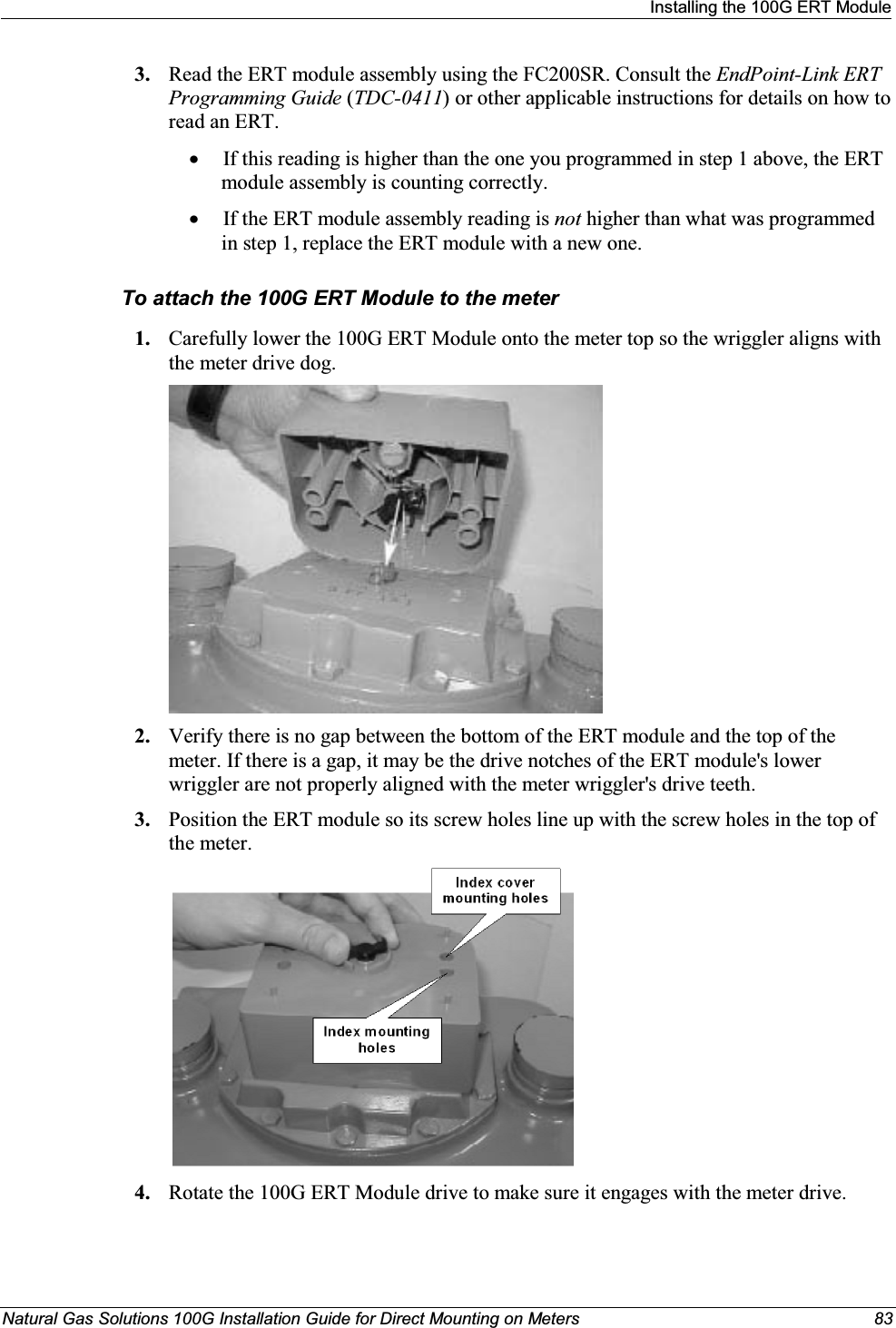 Installing the 100G ERT ModuleNatural Gas Solutions 100G Installation Guide for Direct Mounting on Meters 833. Read the ERT module assembly using the FC200SR. Consult the EndPoint-Link ERT Programming Guide (TDC-0411) or other applicable instructions for details on how to read an ERT. xIf this reading is higher than the one you programmed in step 1 above, the ERT module assembly is counting correctly. xIf the ERT module assembly reading is not higher than what was programmed in step 1, replace the ERT module with a new one. To attach the 100G ERT Module to the meter1. Carefully lower the 100G ERT Module onto the meter top so the wriggler aligns with the meter drive dog. 2. Verify there is no gap between the bottom of the ERT module and the top of the meter. If there is a gap, it may be the drive notches of the ERT module&apos;s lower wriggler are not properly aligned with the meter wriggler&apos;s drive teeth.3. Position the ERT module so its screw holes line up with the screw holes in the top of the meter.4. Rotate the 100G ERT Module drive to make sure it engages with the meter drive.