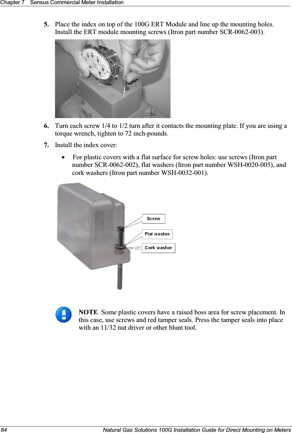 Chapter 7 Sensus Commercial Meter Installation84 Natural Gas Solutions 100G Installation Guide for Direct Mounting on Meters5. Place the index on top of the 100G ERT Module and line up the mounting holes. Install the ERT module mounting screws (Itron part number SCR-0062-003). 6. Turn each screw 1/4 to 1/2 turn after it contacts the mounting plate. If you are using a torque wrench, tighten to 72 inch-pounds. 7. Install the index cover:xFor plastic covers with a flat surface for screw holes: use screws (Itron part number SCR-0062-002), flat washers (Itron part number WSH-0020-005), and cork washers (Itron part number WSH-0032-001). NOTE Some plastic covers have a raised boss area for screw placement. In this case, use screws and red tamper seals. Press the tamper seals into place with an 11/32 nut driver or other blunt tool. 