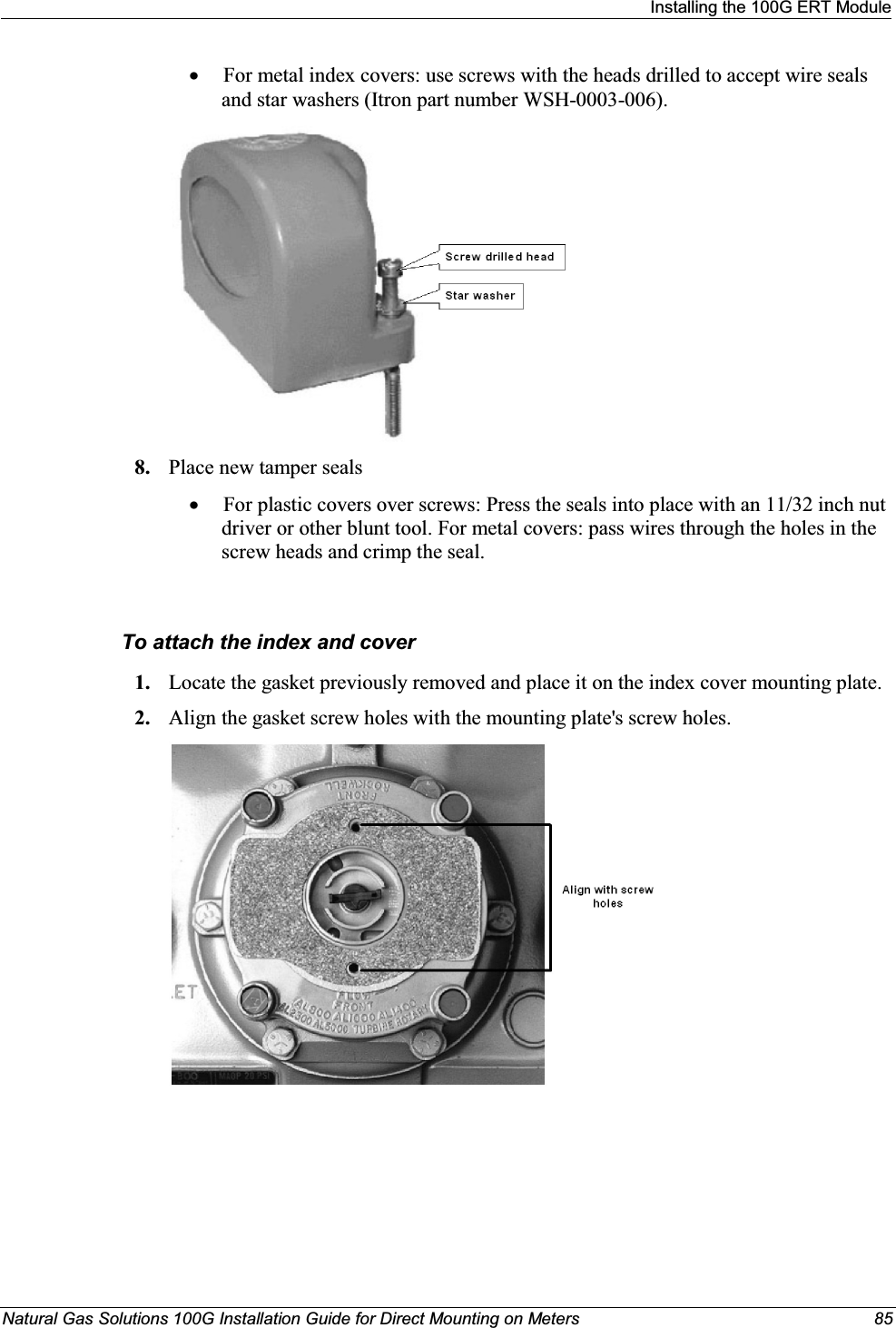 Installing the 100G ERT ModuleNatural Gas Solutions 100G Installation Guide for Direct Mounting on Meters 85xFor metal index covers: use screws with the heads drilled to accept wire sealsand star washers (Itron part number WSH-0003-006). 8. Place new tamper sealsxFor plastic covers over screws: Press the seals into place with an 11/32 inch nut driver or other blunt tool. For metal covers: pass wires through the holes in the screw heads and crimp the seal.To attach the index and cover1. Locate the gasket previously removed and place it on the index cover mounting plate.2. Align the gasket screw holes with the mounting plate&apos;s screw holes.