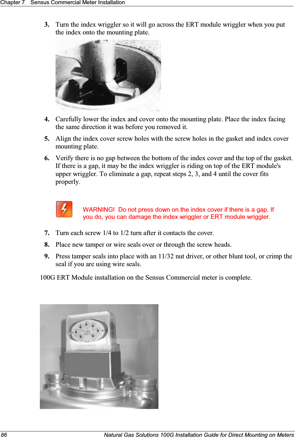Chapter 7 Sensus Commercial Meter Installation86 Natural Gas Solutions 100G Installation Guide for Direct Mounting on Meters3. Turn the index wriggler so it will go across the ERT module wriggler when you put the index onto the mounting plate. 4. Carefully lower the index and cover onto the mounting plate. Place the index facing the same direction it was before you removed it. 5. Align the index cover screw holes with the screw holes in the gasket and index cover mounting plate. 6. Verify there is no gap between the bottom of the index cover and the top of the gasket. If there is a gap, it may be the index wriggler is riding on top of the ERT module&apos;s upper wriggler. To eliminate a gap, repeat steps 2, 3, and 4 until the cover fits properly. WARNING!  Do not press down on the index cover if there is a gap. If you do, you can damage the index wriggler or ERT module wriggler.7. Turn each screw 1/4 to 1/2 turn after it contacts the cover.  8. Place new tamper or wire seals over or through the screw heads.9. Press tamper seals into place with an 11/32 nut driver, or other blunt tool, or crimp the seal if you are using wire seals.100G ERT Module installation on the Sensus Commercial meter is complete.