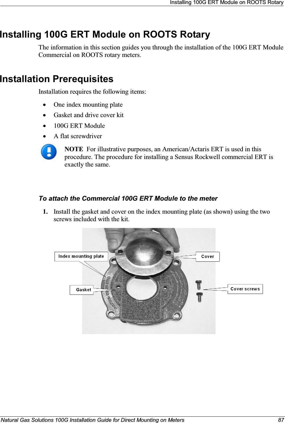 Installing 100G ERT Module on ROOTS RotaryNatural Gas Solutions 100G Installation Guide for Direct Mounting on Meters 87Installing 100G ERT Module on ROOTS Rotary The information in this section guides you through the installation of the 100G ERT Module Commercial on ROOTS rotary meters. Installation Prerequisites Installation requires the following items:xOne index mounting plate xGasket and drive cover kitx100G ERT ModulexA flat screwdriverNOTE  For illustrative purposes, an American/Actaris ERT is used in this procedure. The procedure for installing a Sensus Rockwell commercial ERT is exactly the same.To attach the Commercial 100G ERT Module to the meter1. Install the gasket and cover on the index mounting plate (as shown) using the two screws included with the kit.