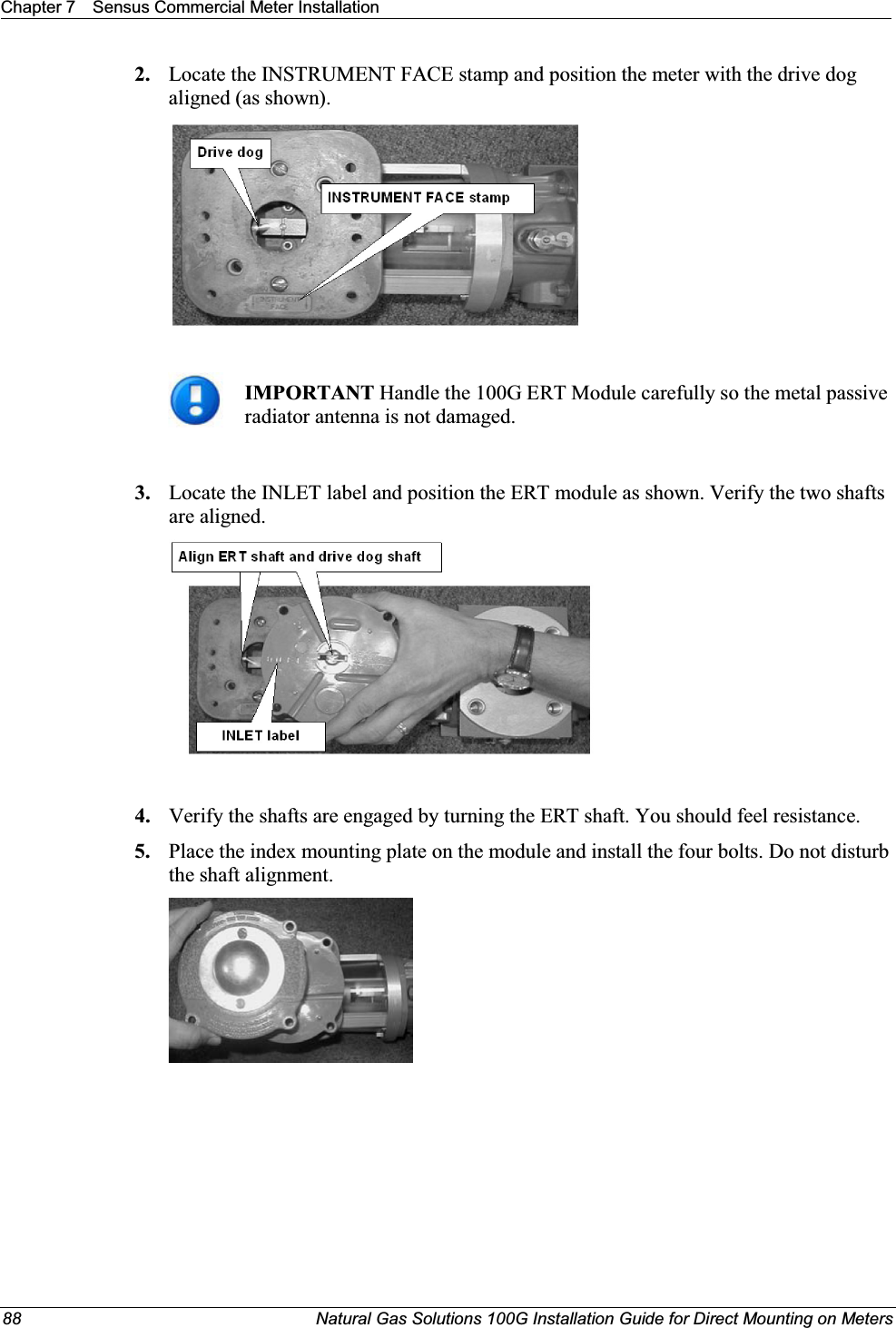 Chapter 7 Sensus Commercial Meter Installation88 Natural Gas Solutions 100G Installation Guide for Direct Mounting on Meters2. Locate the INSTRUMENT FACE stamp and position the meter with the drive dog aligned (as shown).IMPORTANT Handle the 100G ERT Module carefully so the metal passive radiator antenna is not damaged. 3. Locate the INLET label and position the ERT module as shown. Verify the two shafts are aligned.4. Verify the shafts are engaged by turning the ERT shaft. You should feel resistance. 5. Place the index mounting plate on the module and install the four bolts. Do not disturb the shaft alignment.