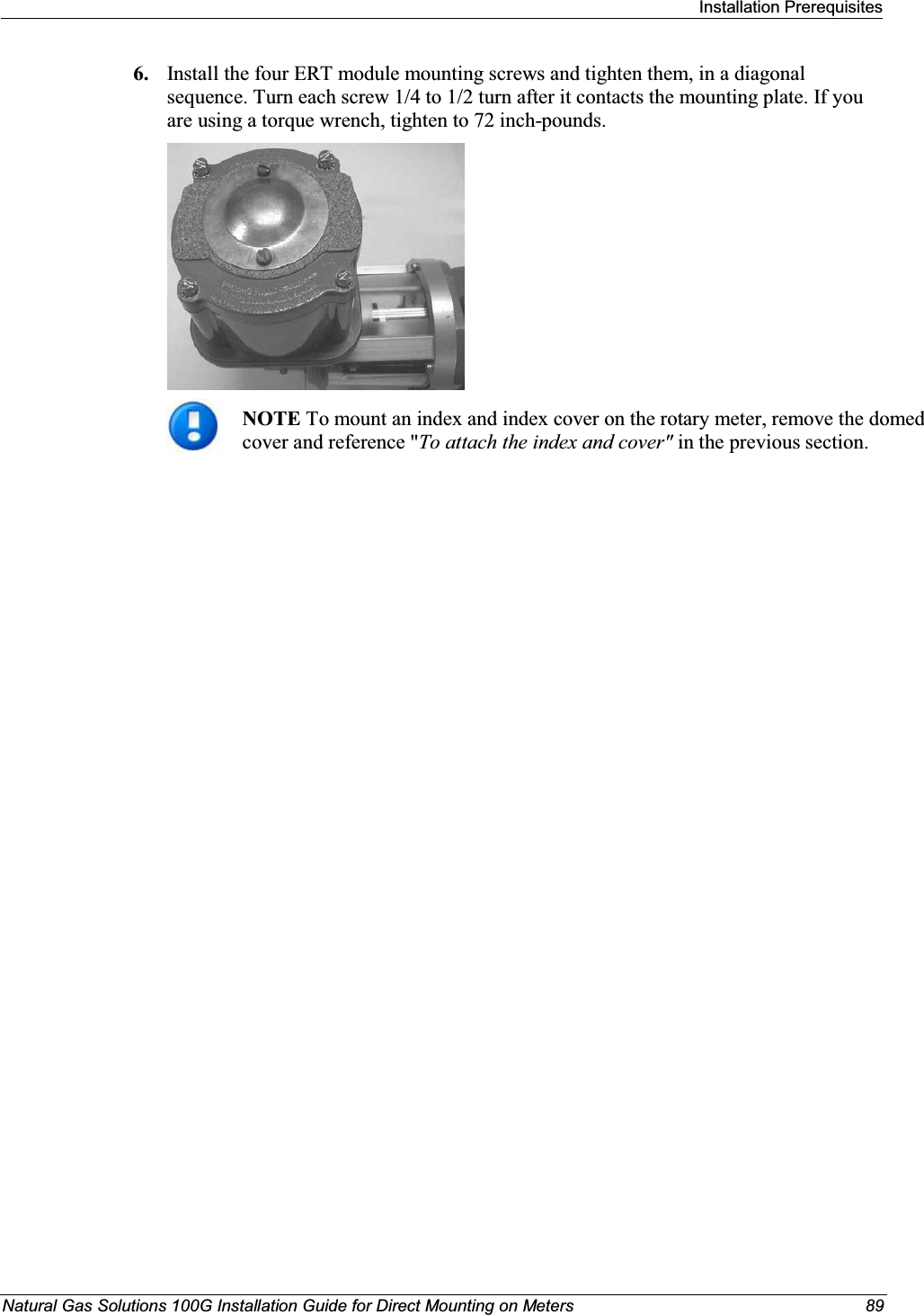 Installation PrerequisitesNatural Gas Solutions 100G Installation Guide for Direct Mounting on Meters 896. Install the four ERT module mounting screws and tighten them, in a diagonal sequence. Turn each screw 1/4 to 1/2 turn after it contacts the mounting plate. If you are using a torque wrench, tighten to 72 inch-pounds. NOTETo mount an index and index cover on the rotary meter, remove the domed cover and reference &quot;To attach the index and cover&quot; in the previous section. 